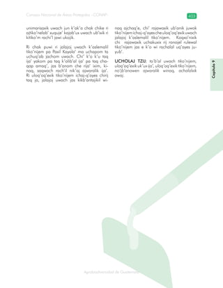 Consejo Nacional de Áreas Protegidas –CONAP– 403
Agrobiodiversidad de Guatemalaala
unimarisaxik uwach jun k’ak’a chak chike ri
ajtiko’nelab’ xuquje’ kajab’ux uwach ub’ixik ri
kitiko’m rachi’l jawi ukojik.
Ri chak puwi ri jalajoj uwach k’aslemalil
tiko’nijem pa Paxil Kayala’ ma uchapom ta
uchuq’ab jachom uwach. Chi’ k’o k’u taq
ija’ yakom pa taq k’olib’al ija’ pa taq cha-
qap amaq’, jas b’anom che rija’ ixim, ki-
naq, saqwach rach’il nik’aj ajwaralik ija’.
Ri uloq’oq’exik tiko’nijem ichaj-q’ayes chirij
taq ja, jalajoj uwach jas kikb’antajikil wi-
naq ajchaq’e, chi’ rajawaxik ub’anik juwok
tiko’nijemichaj-q’ayescheuloq’oq’exikuwach
jalajoj k’aslemalil tiko’nijem. Koqxa’nixik
chi rajawaxik uchakuxix rij ronojel rulewal
tiko’nijem jas e k’o wi rachalal uq’ayes ju-
yub’.
UCHOLAJ TZIJ: to’b’al uwach tiko’nijem,
uloq’oq’exik uk’ux ija’, uloq’oq’exik tiko’nijem,
no’jb’anowen ajwaralik winaq, achalalxik
awaj.
Capítulo9
 