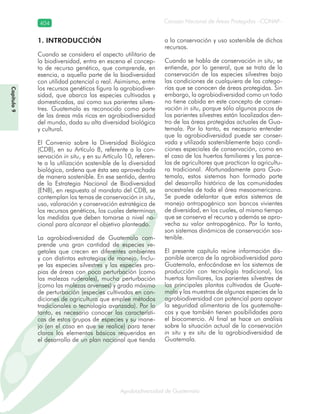 Consejo Nacional de Áreas Protegidas –CONAP–404
Agrobiodiversidad de Guatemala
1. INTRODUCCIÓN
Cuando se considera el aspecto utilitario de
la biodiversidad, entra en escena el concep-
to de recurso genético, que comprende, en
esencia, a aquella parte de la biodiversidad
con utilidad potencial o real. Asimismo, entre
los recursos genéticos figura la agrobiodiver-
sidad, que abarca las especies cultivadas y
domesticadas, así como sus parientes silves-
tres. Guatemala es reconocido como parte
de las áreas más ricas en agrobiodiversidad
del mundo, dada su alta diversidad biológica
y cultural.
El Convenio sobre la Diversidad Biológica
(CDB), en su Artículo 8, referente a la con-
servación in situ, y en su Artículo 10, referen-
te a la utilización sostenible de la diversidad
biológica, ordena que ésta sea aprovechada
de manera sostenible. En ese sentido, dentro
de la Estrategia Nacional de Biodiversidad
(ENB), en respuesta al mandato del CDB, se
contemplan los temas de conservación in situ,
uso, valoración y conservación estratégica de
los recursos genéticos, los cuales determinan
las medidas que deben tomarse a nivel na-
cional para alcanzar el objetivo planteado.
La agrobiodiversidad de Guatemala com-
prende una gran cantidad de especies ve-
getales que crecen en diferentes ambientes
y con distintas estrategias de manejo. Inclu-
ye las especies silvestres y las especies pro-
pias de áreas con poca perturbación (como
las malezas ruderales), mucha perturbación
(como las malezas arvenses) y grado máximo
de perturbación (especies cultivadas en con-
diciones de agricultura que emplee métodos
tradicionales o tecnología avanzada). Por lo
tanto, es necesario conocer las característi-
cas de estos grupos de especies y su mane-
jo (en el caso en que se realice) para tener
claros los elementos básicos requeridos en
el desarrollo de un plan nacional que tienda
a la conservación y uso sostenible de dichos
recursos.
Cuando se habla de conservación in situ, se
entiende, por lo general, que se trata de la
conservación de las especies silvestres bajo
las condiciones de cualquiera de las catego-
rías que se conocen de áreas protegidas. Sin
embargo, la agrobiodiversidad como un todo
no tiene cabida en este concepto de conser-
vación in situ, porque sólo algunos pocos de
los parientes silvestres están localizados den-
tro de las áreas protegidas actuales de Gua-
temala. Por lo tanto, es necesario entender
que la agrobiodiversidad puede ser conser-
vada y utilizada sosteniblemente bajo condi-
ciones especiales de conservación, como en
el caso de los huertos familiares y las parce-
las de agricultores que practican la agricultu-
ra tradicional. Afortunadamente para Gua-
temala, estos sistemas han formado parte
del desarrollo histórico de las comunidades
ancestrales de toda el área mesoamericana.
Se puede adelantar que estos sistemas de
manejo antropogénico son bancos vivientes
de diversidad, en los cuales, al mismo tiempo
que se conserva el recurso y además se apro-
vecha su valor antropogénico. Por lo tanto,
son sistemas dinámicos de conservación sos-
tenible.
El presente capítulo reúne información dis-
ponible acerca de la agrobiodiversidad para
Guatemala, enfocándose en los sistemas de
producción con tecnología tradicional, los
huertos familiares, los parientes silvestres de
las principales plantas cultivadas de Guate-
mala y las muestras de algunas especies de la
agrobiodiversidad con potencial para apoyar
la seguridad alimentaria de los guatemalte-
cos y que también tienen posibilidades para
el biocomercio. Al final se hace un análisis
sobre la situación actual de la conservación
in situ y ex situ de la agrobiodiversidad de
Guatemala.
Capítulo9
 