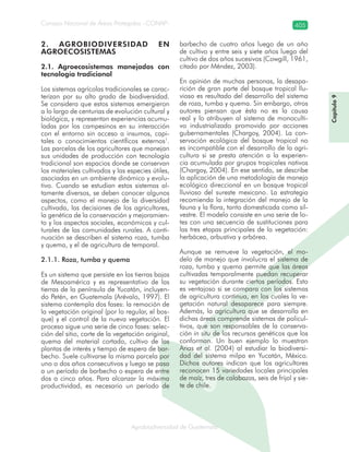 Consejo Nacional de Áreas Protegidas –CONAP– 405
Agrobiodiversidad de Guatemalaala
2. AGROBIODIVERSIDAD EN
AGROECOSISTEMAS
2.1. Agroecosistemas manejados con
tecnología tradicional
Los sistemas agrícolas tradicionales se carac-
terizan por su alto grado de biodiversidad.
Se considera que estos sistemas emergieron
a lo largo de centurias de evolución cultural y
biológica, y representan experiencias acumu-
ladas por los campesinos en su interacción
con el entorno sin acceso a insumos, capi-
tales o conocimientos científicos externos1
.
Las parcelas de los agricultores que manejan
sus unidades de producción con tecnología
tradicional son espacios donde se conservan
los materiales cultivados y las especies útiles,
asociadas en un ambiente dinámico y evolu-
tivo. Cuando se estudian estos sistemas al-
tamente diversos, se deben conocer algunos
aspectos, como el manejo de la diversidad
cultivada, las decisiones de los agricultores,
la genética de la conservación y mejoramien-
to y los aspectos sociales, económicos y cul-
turales de las comunidades rurales. A conti-
nuación se describen el sistema roza, tumba
y quema, y el de agricultura de temporal.
2.1.1. Roza, tumba y quema
Es un sistema que persiste en las tierras bajas
de Mesoamérica y es representativo de las
tierras de la península de Yucatán, incluyen-
do Petén, en Guatemala (Arévalo, 1997). El
sistema contempla dos fases: la remoción de
la vegetación original (por lo regular, el bos-
que) y el control de la nueva vegetación. El
proceso sigue una serie de cinco fases: selec-
ción del sitio, corte de la vegetación original,
quema del material cortado, cultivo de las
plantas de interés y tiempo de espera de bar-
becho. Suele cultivarse la misma parcela por
uno o dos años consecutivos y luego se pasa
a un período de barbecho o espera de entre
dos a cinco años. Para alcanzar la máxima
productividad, es necesario un período de
barbecho de cuatro años luego de un año
de cultivo y entre seis y siete años luego del
cultivo de dos años sucesivos (Cowgill, 1961,
citado por Méndez, 2003).
En opinión de muchas personas, la desapa-
rición de gran parte del bosque tropical llu-
vioso es resultado del desarrollo del sistema
de roza, tumba y quema. Sin embargo, otros
autores piensan que ésta no es la causa
real y lo atribuyen al sistema de monoculti-
vo industrializado promovido por acciones
gubernamentales (Chargoy, 2004). La con-
servación ecológica del bosque tropical no
es incompatible con el desarrollo de la agri-
cultura si se presta atención a la experien-
cia acumulada por grupos tropicales nativos
(Chargoy, 2004). En ese sentido, se describe
la aplicación de una metodología de manejo
ecológico direccional en un bosque tropical
lluvioso del sureste mexicano. La estrategia
recomienda la integración del manejo de la
fauna y la flora, tanto domesticada como sil-
vestre. El modelo consiste en una serie de lo-
tes con una secuencia de sustituciones para
las tres etapas principales de la vegetación:
herbácea, arbustiva y arbórea.
Aunque se remueve la vegetación, el mo-
delo de manejo que involucra el sistema de
roza, tumba y quema permite que las áreas
cultivadas temporalmente puedan recuperar
su vegetación durante ciertos períodos. Esto
es ventajoso si se compara con los sistemas
de agricultura continua, en los cuales la ve-
getación natural desaparece para siempre.
Además, la agricultura que se desarrolla en
dichas áreas comprende sistemas de policul-
tivos, que son responsables de la conserva-
ción in situ de los recursos genéticos que los
conforman. Un buen ejemplo lo muestran
Arias et al. (2004) al estudiar la biodiversi-
dad del sistema milpa en Yucatán, México.
Dichos autores indican que los agricultores
reconocen 15 variedades locales principales
de maíz, tres de calabazas, seis de frijol y sie-
te de chile.
Capítulo9
 