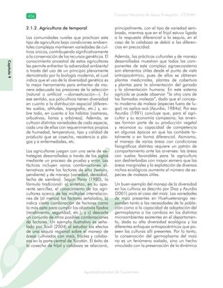 Consejo Nacional de Áreas Protegidas –CONAP–406
Agrobiodiversidad de Guatemala
2.1.2. Agricultura de temporal
Las comunidades rurales que practican este
tipo de agricultura bajo condiciones ambien-
tales complejas mantienen variedades de cul-
tivos únicos, contribuyendo significativamente
a la conservación de los recursos genéticos. El
conocimiento ancestral de estos agricultores
les permite enfrentar la adversidad ambiental
a través del uso de un principio plenamente
demostrado por la biología moderna, el cual
indica que el uso de la diversidad genética es
la mejor herramienta para enfrentar de ma-
nera adecuada las presiones de la selección
(natural o artificial —domesticación—). En
ese sentido, sus policultivos tienen diversidad
en cuanto a la distribución espacial (diferen-
tes suelos, altitudes, topografía, etc.) y, so-
bre todo, en cuanto a los hábitos (rastreras,
arbustivas, lianas y arbóreas). Además, se
cultivan distintas variedades de cada especie,
cada una de ellas con requerimientos propios
de humedad, temperatura, tipo y calidad de
producto que se cosecha, resistencia a pla-
gas y a enfermedades, etc.
Los agricultores juegan con una serie de es-
trategias desarrolladas a través de los siglos
mediante un proceso de prueba y error. Las
tácticas incluyen varias combinaciones al-
ternativas entre los factores de sitio (textura,
pendiente) y de manejo (variedad, densidad,
fecha de siembra). Según Parra (1980), la
fórmula tradicional: a) sintetiza, en su apa-
rente sencillez, el conocimiento de los agri-
cultores acerca de las múltiples interrelacio-
nes de (al menos) los factores señalados; b)
indica cierta combinación de factores como
la más apta para cumplir los objetivos fijados
(rendimiento, seguridad, etc.); y c) descarta
un conjunto de otras posibles combinaciones
de factores. Un ejemplo ilustrativo es seña-
lado por Tuxill (2004) al estudiar los efectos
de una sequía regional sobre el manejo de
áreas cultivadas con maíz, frijoles y calaba-
zas en la parte central de Yucatán. El éxito de
la cosecha de frijol y calabaza se relacionó,
principalmente, con el tipo de variedad sem-
brada, mientras que en el frijol estuvo ligada
a la respuesta diferencial a la sequía, en el
caso de la calabaza se debió a las diferen-
cias en precocidad.
Además, las prácticas culturales y de manejo
desarrolladas muestran que todos los com-
ponentes de este complejo agroecosistema
son elementos útiles desde el punto de vista
antropocéntrico, pues de ellos se obtienen
plantas medicinales, plantas de cobertura
y plantas para la alimentación del ganado
y la alimentación humana. En este sistema
agrícola se puede observar “la otra cara de
las llamadas malezas”, dado que el concep-
to moderno de maleza (especies fuera de lu-
gar) no aplica acá (Azurdia, 1984a). Por eso
Azurdia (1981) concluye que, para el agri-
cultor y su economía campesina, las arven-
ses forman parte de su producción vegetal
y reconoce su capacidad de competencia
en algunas épocas en que las combate to-
talmente o en forma diferencial. Asimismo,
el manejo de varias áreas con condiciones
fisiográficas distintas requiere un patrón de
comportamiento ante las arvenses: las áreas
con suelos favorables para la agricultura
son deshierbadas con mayor esmero que las
áreas marginales y la explotación de diversos
nichos ecológicos aumenta el número de es-
pecies de malezas útiles.
Un buen ejemplo del manejo de la diversidad
en los cultivos es descrito por Díaz y Azurdia
(2001) para el caso del maíz. Las variedades
de maíz presentes en Huehuetenango res-
ponden tanto a las necesidades de la pobla-
ción como a la capacidad de adaptación del
germoplasma a los cambios en los distintos
microambientes existentes en el departamen-
to, dada su alta diversidad ecológica y los
diferentes enfoques antropocéntricos que po-
seen las culturas allí presentes. Por lo tanto,
la conservación del germoplasma del maíz
no es un fenómeno aislado, sino un hecho
vinculado con la preservación de la dinámica
Capítulo9
 