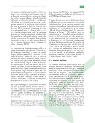 Consejo Nacional de Áreas Protegidas –CONAP– 407
Agrobiodiversidad de Guatemalaala
de las comunidades que lo cultivan. Con res-
pecto a los factores ambientales cambiantes
o diversos, los agricultores conocen las clases
de maíces que se adaptan a las localidades
ubicadas en diferentes altitudes y condiciones
climáticas; por consiguiente, conocen varie-
dades resistentes a sequías y enfermedades,
las que se adaptan a distintos tipos de sue-
los, etc. Otro elemento importante a tomar
en cuenta es el aspecto culinario relacionado
con los diferentes tipos de maíz. Se reconoce
que, en las localidades donde se desarrolla
la agricultura tradicional, ciertos materiales
genéticos son específicos para determinados
usos culinarios y es por ello que se determi-
na el carácter prioritario de su conservación
(Díaz y Azurdia, 2001).
La población de Huehuetenango califica el
maíz de acuerdo con criterios como el co-
lor, la época de cultivo, la forma del grano,
la procedencia geográfica y la duración del
ciclo de cultivo. Según el color, el maíz se
clasifica en blanco, amarillo, negro, colora-
do (rojo) y pinto (granos de diferentes colores
en una mazorca). Según la época de culti-
vo, se distingue el maíz de verano del de in-
vierno. La forma y tamaño del grano sirven
para identificar ciertas variedades conocidas
como pache, largo, diente de perro, etc. Por
su procedencia geográfica, se hacen diferen-
ciaciones entre el maíz comiteco, el chiapa-
neco y otros más. Además, el maíz breve y el
maíz de año deben su nombre a distinciones
basadas en la duración del cultivo.
En Huehuetenango se identificaron 47 clases
de maíz cultivado (Díaz y Azurdia, 2001). El
Cuadro 1 registra los nombres locales de las
variedades de maíz identificadas de acuerdo
con las zonas climáticas del departamen-
to, así como el color de grano y ciclo de
crecimiento.
Los diferentes materiales genéticos cultivados
en Huehuetenango se pueden agrupar por
lo menos en ocho razas y cuatro subrazas, lo
cual representa el 57% de las razas y el 33%
de las subrazas reportadas por Wellhausen et
al. (1957) para Guatemala.
A pesar de que gran parte de la agricultura
de Guatemala aún se maneja con tecnología
tradicional, casi no se efectúan estudios que
muestren el papel que juega el conocimiento
tradicional en la conservación y uso soste-
nible de la agrobiodiversidad. Por ejemplo,
Samayoa y Vargas (1986) indican que los
aspectos que se han enfatizado son la deter-
minación de los estratos sociales existentes,
el establecimiento de los factores que limitan
el desarrollo agrícola dentro de los diferentes
estratos, la determinación de los costos de
producción en los procesos productivos, el
conocimiento de la asistencia técnica, credi-
ticia y comercial, y el establecimiento de los
diferentes sistemas de producción agrícola.
Un buen ejemplo es el esfuerzo conducido
en agroecosistemas tradicionales de México
(Chávez-Servia, Tuxill y Jarvis, 2004).
2.2. Huerto familiar
Los huertos familiares tradicionales son un
proceso dinámico y sinérgico de interacción
entre los habitantes de la casa y su ambiente
local para crear un espacio plantado alre-
dedor de los hogares. Este proceso contie-
ne elementos biofísicos y sociales. Desde el
punto de vista biofísico, el espacio se estruc-
tura verticalmente en diferentes estratos, con
diversidad de especies y un alto aporte de
energía por parte del agricultor en su man-
tenimiento. Desde el punto de vista social,
el huerto familiar genera relaciones horizon-
talmente estructuradas entre los agricultores
con alto conocimiento de su ambiente y sus
especies, y los miembros de su familia, sus
amigos y amistades (Ruonavara, 1996). To-
davía hace falta un consenso universal sobre
la definición de huerto casero (Figura 1); sin
embargo, es frecuente adoptar la siguiente:
uso de la tierra que posee límites definidos y
una vivienda; en general (pero no siempre),
Capítulo9
 