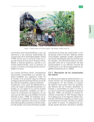 Consejo Nacional de Áreas Protegidas –CONAP– 409
Agrobiodiversidad de Guatemala
Figura 1. Huerto familiar en la etnia q’eqchi’, Alta Verapaz. Crédito: Leiva, M.
mía familiar, entre otros beneficios, y son una
alternativa a las prácticas tradicionales de
conservación de la diversidad vegetal. Núñez
(1990) afirma que la variación entre los ti-
pos de huertos es enorme en América Latina,
debido a factores geofísicos, sociales y cul-
turales predominantes, como su herencia, el
acceso a la tierra y el arraigo de las comuni-
dades a la tierra.
Los huertos familiares tienen características
estructurales comparables con aquellos sis-
temas forestales con vegetación mixta. En
el Cuadro 2 se comparan algunos atributos
ecológicos de los huertos familiares con los de
los sistemas forestales y sistemas agrícolas.
Guatemala, como parte de Mesoamérica y
centro de origen y diversidad de plantas cul-
tivadas, es una región en la cual los huertos
familiares representan unidades con alta ri-
queza en composición de especies y en los
usos que les dan las comunidades humanas
(Azurdia y Leiva, 1998). Sin embargo, se re-
conoce que la pérdida de materiales gené-
ticos (erosión genética) disminuye la amplia
diversidad genética presente en dichas áreas.
En este sentido, los huertos familiares pueden
constituirse en focos de conservación in situ
de plantas útiles al hombre. Además, dichas
comunidades vegetales pueden representar
una fuente de bienestar para las familias que
las manejan. Tal información básica es indis-
pensable antes de la incorporación de este
agroecosistema a una esfuerzo nacional de
conservación in situ de recursos genéticos ve-
getales (Castiñeiras et al., 2000).
2.2.1. Descripción de los componentes
del sistema
Se sabe que las especies pertenecientes a un
huerto familiar son principalmente para uso
antropogénico. En ese sentido, la mayoría
de especies sirven para cubrir las necesida-
des básicas del ser humano (satisfacen el
hambre y contrarrestan el calor o el frío) y
en menor número las necesidades accesorias
(Azurdia, 1984). Los estudios en huertos fa-
miliares conducidos en Alta Verapaz (Figura
2) muestran que, en las regiones cálida y fría,
más del 35% de las especies se utilizan para
la alimentación humana. También es notorio
que existen al menos 13 categorías de uso,
donde aparte del factor alimenticio también
Capítulo9
 