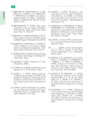 Biodiversidad de Guatemala en relación con su historia geológica y biogeografía
Consejo Nacional de Áreas Protegidas –CONAP–40
Capítulo1
BRENNER, M; ROSENMEIER, M. F; HO-17.
DELL, D. A; CURTIS, J. H; ANSELMETTI,
F; ARITZTEGUI, D. (2002). Limnología y
paleolimnología de Petén, Guatemala.
Revista Universidad del Valle de Guate-
mala 12: 2-9.
BRÖNNIMANN, P. (1958). New pseu-18.
doorbitoids from the Upper Cretaceous
of Guatemala, Texas, and Florida. Eclog.
Geol. Helv. 51: 422-437.
BROWN, N. K; BRÖNNIMANN, P. (1957).19.
Some Upper Cretaceous rotalids from the
Caribbean region. Micropaleo. 3(1): 29-38.
BURKART, B; CLEMONS, R. E; CRANE, D.20.
(1973). Mesozoic and Cenozoic stratig-
raphy of southeastern Guatemala. Amer.
Assoc. Petrol. Geol. Bull. 57(1): 63-73.
BURROUGHS, W. (2005). Climate change21.
in prehistory. Cambridge, Cambridge Uni-
versity Press. 356 p.
CALDER, N. (1983). Timescale. N. Y., The22.
Viking Press. 288 p.
CARROLL, S. B. (2005). Endless forms most23.
beautiful. N. Y., W. W. Norton. 350 p.
CAZIN, C. L. (1965). Informe sobre las24.
investigaciones de restos de fósiles verte-
brados en Guatemala, realizadas del 19
de febrero al 22 de marzo de 1962. His-
toria natural y pro natura. Guatemala 2:
4-6.
ČEPAK, P. (1975). Die Kreide-Coccolithen25.
aus der Reference-Lokalitaet der Sepur-
Folge bei Lanquin in Guatemala. Geol.
Jahrb. Reihe B. 14: 87-109.
CHUBB, L. J. (1956).26. Thyrastylon, a new
rudist genus from the upper Cretaceous
of Guatemala, the Antilles, and Persia,
with a discussion of the functions of rud-
ist oscules and pillars. Paleontographica
Americana 4: 27.
CLEMONS, R. E; ANDERSON, T. H; BOH-27.
NENBERGER, O. H; BURKART, B. (1974).
Stratigraphic nomenclature of recognized
Paleozoic and Mesozoic rocks of western
Guatemala. Amer. Assoc. Petrol. Geol.
Bull. 58 (2): 313-320.
COATES, A. G. Ed. (1997). Central Amer-28.
ica: a natural and cultural history. London,
Yale Univ. Press.
. (2003). La forja de Centroamé-29.
rica. p. 1-40 en Coates, A. (Ed.) Paseo
Pantera. Washington, D. C., Smithsonian
Books. 302 p.
COATES, A. G; JACKSON, J. B. C; COL-30.
LINS, L. S; CRONIN, T. M; DOWSETT, H.
J; BYBELL, L. M; JUNG, P; OBANDO, J.
(1992). Closure of the Isthmus of Pan-
ama: The near-shore marine record of
Costa Rica and western Panama. Geol.
Soc. Amer. Bull. 104: 814-828.
COATES, A. G; OBANDO, J. A. (1996).31.
The geological evolution of the Central
American Isthmus. p. 21-56. En: JACK-
SON, J. B. C., BUDD, A. F., COATES, A.
G. (Eds.) Evolution and environment in
tropical America. Chicago, Univ. Chicago
Press.
COLINVAUX, P. A. (1996). Quaternary32.
environmental history and forest diversity
in the neotropics. p. 359-405. En: JACK-
SON, J.B.C.; BUDD, A.F.; y COATES,
A.G. (Eds.). Evolution and environment in
tropical America. Chicago, Univ. Chicago
Press.
 