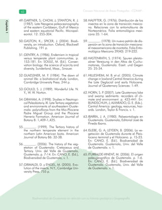 Biodiversidad de Guatemala en relación con su historia geológica y biogeografía
Consejo Nacional de Áreas Protegidas –CONAP–42
Biodiversidad de Guatemala en relación con su historia geológica y biogeografía
Capítulo1
GARTNER, S; CHOW, J; STANTON, R. J.49.
(1987). Late Neogene paleoceanography
of the eastern Caribbean, Gulf of Mexico
and eastern equatorial Pacific. Micropal-
eontol. 12: 255-304.
GASTON, K.; SPICER, J. (2004). Biodi-50.
versity, an introduction. Oxford, Blackwell
Publishing. 191 p.
GENTRY, A. (1986). Endemism in tropical51.
versus temperate plant communities. p.
153-181. En: SOULE, M. (Ed.). Conser-
vation biology: the science of scarcity and
diversity. Sunderland, Mass., Sinauer.
GLAESSNER, M. F. (1984). The dawn of52.
animal life: a biohistorical study. London,
Cambridge University Press. 244 p.
GOULD, S. J. (1989). Wonderful Life. N.53.
Y., W. W. Norton.
GRAHAM, A. (1998). Studies in Neotropi-54.
cal Paleobotany. XI. Late Tertiary vegetation
and environments of southeastern Guate-
mala: palynofloras from the Mio-Pliocene
Padre Miguel Group and the Pliocene
Herreria Formation. American Journal of
Botany 8: 1,409-1,425.
. (1999). The Tertiary history of55.
the northern temperate element in the
northern Latin American biota. American
Journal of Botany 86: 32-38.
. (2006). The history of the veg-56.
etation of Guatemala: Cretaceous and
Tertiary. Univ. del Valle de Guatemala,
Guatemala. p. 7-14. En: CANO, E. (Ed.),
Biodiversidad de Guatemala, v. 1.
GRIMALDI, D. y ENGEL, M. (2005). Evo-57.
lution of the insects. N.Y., Cambridge Uni-
versity Press. 755 p.
HALFFTER, G. (1976). Distribución de los58.
insectos en la zona de transición mexica-
na. Relaciones con la entomofauna de
Norteamérica. Folia entomológica mexi-
cana 35: 1-64.
. (1978). Un nuevo patrón de dis-59.
persión en la zona de transición mexicana:
el mesoamericano de montaña. Folia Ento-
mológica Mexicana 39(40): 219-222.
HASTENRATH, S. (1974). Spuren pleisto-60.
zäner Vereisung in den Altos de Cuchu-
matanes, Guatemala. Eizeit. und Gegen
25: 25-34.
HILLESHEIM, M. B.61. et al. (2005). Climate
change in lowland Central America during
the Late Deglacial and early Holocene.
Journal of Quaternary Sciences: 1-49.
HORN, S. P. (2007). Late Quaternary lake62.
and swamp sediments: recorders of cli-
mate and environment. p. 423-441. En:
BUNDSCHUH, J; ALVARADO, G. E. (Eds.).
Central America: geology, resources, haz-
ards. London, Taylor & Francis. v. 1.
IBARRA, J. A. (1980). Palaeontología en63.
Guatemala. Guatemala, Editorial José de
Pineda Ibarra.
ISLEBE, G. A; LEYDEN, B. (2006). La ve-64.
getación de Guatemala durante el Pleis-
toceno terminal y el Holoceno. p. 15-23.
En: CANO, E. (Ed.). Biodiversidad de
Guatemala. Guatemala, Univ. del Valle
de Guatemala. v. 1.
ITURRALDE-VINENT, M. (2006). El origen65.
paleogeográfico de Guatemala. p. 1-6.
En: CANO, E. (Ed.). Biodiversidad de
Guatemala. Guatemala, Univ. del Valle
de Guatemala. v. 1.
 
