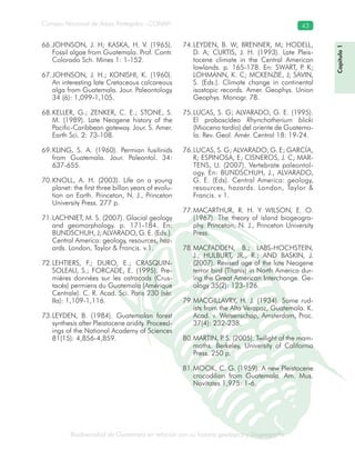 Biodiversidad de Guatemala en relación con su historia geológica y biogeografía
Consejo Nacional de Áreas Protegidas –CONAP– 43
ica y biogeografía
Capítulo1
JOHNSON, J. H; KASKA, H. V. (1965).66.
Fossil algae from Guatemala. Prof. Contr.
Colorado Sch. Mines 1: 1-152.
JOHNSON, J. H.; KONISHI, K. (1960).67.
An interesting late Cretaceous calcareous
alga from Guatemala. Jour. Paleontology
34 (6): 1,099-1,105.
KELLER, G.; ZENKER, C. E.; STONE, S.68.
M. (1989). Late Neogene history of the
Pacific-Caribbean gateway. Jour. S. Amer.
Earth Sci. 2: 73-108.
KLING, S. A. (1960). Permian fusilinids69.
from Guatemala. Jour. Paleontol. 34:
637-655.
KNOLL, A. H. (2003). Life on a young70.
planet: the first three billon years of evolu-
tion on Earth. Princeton, N. J., Princeton
University Press. 277 p.
LACHNIET, M. S. (2007). Glacial geology71.
and geomorphology. p. 171-184. En:
BUNDSCHUH, J; ALVARADO, G. E. (Eds.).
Central America: geology, resources, haz-
ards. London, Taylor & Francis. v.1.
LEHTIERS, F.; DURO, E.; CRASQUIN-72.
SOLEAU, S.; FORCADE, E. (1995). Pre-
mières données sur les ostracods (Crus-
tacés) permiens du Guatemala (Amérique
Centrale). C. R. Acad. Sci. Paris 230 (sér.
IIa): 1,109-1,116.
LEYDEN, B. (1984). Guatemalan forest73.
synthesis after Pleistocene aridity. Proceed-
ings of the National Academy of Sciences
81(15): 4,856-4,859.
LEYDEN, B. W; BRENNER, M; HODELL,74.
D. A; CURTIS, J. H. (1993). Late Pleis-
tocene climate in the Central American
lowlands. p. 165-178. En: SWART, P. K;
LOHMANN, K. C; MCKENZIE, J; SAVIN,
S. (Eds.). Climate change in continental
isostopic records. Amer. Geophys. Union
Geophys. Monogr. 78.
LUCAS, S. G; ALVARADO, G. E. (1995).75.
El proboscídeo Rhynchotherium blicki
(Mioceno tardío) del oriente de Guatema-
la. Rev. Geol. Amér. Central 18: 19-24.
LUCAS, S. G; ALVARADO, G. E; GARCÍA,76.
R; ESPINOSA, E; CISNEROS, J. C; MAR-
TENS, U. (2007). Vertebrate paleontol-
ogy. En: BUNDSCHUH, J., ALVARADO,
G. E. (Eds). Central America: geology,
resources, hazards. London, Taylor &
Francis. v 1.
MACARTHUR, R. H. Y WILSON, E. O.77.
(1967). The theory of island biogeogra-
phy. Princeton, N. J., Princeton University
Press.
MACFADDEN, B.; LABS-HOCHSTEIN,78.
J.; HULBURT, JR., R.; AND BASKIN, J.
(2007). Revised age of the late Neogene
terror bird (Titanis) in North America dur-
ing the Great American Interchange. Ge-
ology 35(2): 123-126.
MACGILLAVRY, H. J. (1934). Some rud-79.
ists from the Alta Verapaz, Guatemala. K.
Acad. v. Wetsenschap, Amsterdam, Proc.
37(4): 232-238.
MARTIN, P. S. (2005). Twilight of the mam-80.
moths. Berkeley, University of California
Press. 250 p.
MOOK, C. G. (1959). A new Pleistocene81.
crocodilian from Guatemala. Am. Mus.
Novitates 1,975: 1-6.
 