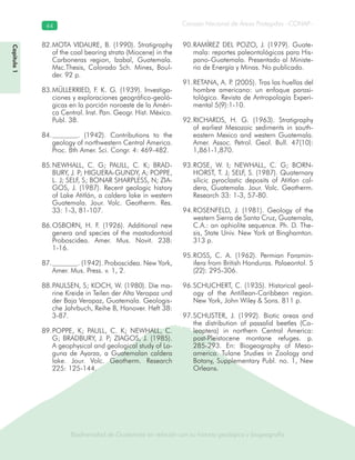 Biodiversidad de Guatemala en relación con su historia geológica y biogeografía
Consejo Nacional de Áreas Protegidas –CONAP–44
Biodiversidad de Guatemala en relación con su historia geológica y biogeografía
Capítulo1
MOTA VIDAURE, B. (1990). Stratigraphy82.
of the coal bearing strata (Miocene) in the
Carboneras region, Izabal, Guatemala.
Msc.Thesis, Colorado Sch. Mines, Boul-
der. 92 p.
MÜLLERRIED, F. K. G. (1939). Investiga-83.
ciones y exploraciones geográfico-geoló-
gicas en la porción noroeste de la Améri-
ca Central. Inst. Pan. Geogr. Hist. México.
Publ. 38.
. (1942). Contributions to the84.
geology of northwestern Central America.
Proc. 8th Amer. Sci. Congr. 4: 469-482.
NEWHALL, C. G; PAULL, C. K; BRAD-85.
BURY, J. P; HIGUERA-GUNDY, A; POPPE,
L. J; SELF, S; BONAR SHARPLESS, N; ZIA-
GOS, J. (1987). Recent geologic history
of Lake Atitlán, a caldera lake in western
Guatemala. Jour. Volc. Geotherm. Res.
33: 1-3, 81-107.
OSBORN, H. F. (1926). Additional new86.
genera and species of the mastodontoid
Proboscidea. Amer. Mus. Novit. 238:
1-16.
. (1942). Proboscidea. New York,87.
Amer. Mus. Press. v. 1, 2.
PAULSEN, S; KOCH, W. (1980). Die ma-88.
rine Kreide in Teilen der Alta Verapaz und
der Baja Verapaz, Guatemala. Geologis-
che Jahrbuch, Reihe B, Hanover. Heft 38:
3-87.
POPPE, K; PAULL, C. K; NEWHALL, C.89.
G; BRADBURY, J. P; ZIAGOS, J. (1985).
A geophysical and geological study of La-
guna de Ayarza, a Guatemalan caldera
lake. Jour. Volc. Geotherm. Research
225: 125-144.
RAMÍREZ DEL POZO, J. (1979). Guate-90.
mala: reportes paleontológicos para His-
pano-Guatemala. Presentado al Ministe-
rio de Energía y Minas. No publicado.
RETANA, A. P. (2005). Tras las huellas del91.
hombre americano: un enfoque parasi-
tológico. Revista de Antropología Experi-
mental 5(9):1-10.
RICHARDS, H. G. (1963). Stratigraphy92.
of earliest Mesozoic sediments in south-
eastern Mexico and western Guatemala.
Amer. Assoc. Petrol. Geol. Bull. 47(10):
1,861-1,870.
ROSE, W. I; NEWHALL, C. G; BORN-93.
HORST, T. J; SELF, S. (1987). Quaternary
silicic pyroclastic deposits of Atitlan cal-
dera, Guatemala. Jour. Volc. Geotherm.
Research 33: 1-3, 57-80.
ROSENFELD, J. (1981). Geology of the94.
western Sierra de Santa Cruz, Guatemala,
C.A.: an ophiolite sequence. Ph. D. The-
sis, State Univ. New York at Binghamton.
313 p.
ROSS, C. A. (1962). Permian Foramin-95.
ifera from British Honduras. Palaeontol. 5
(22): 295-306.
SCHUCHERT, C. (1935). Historical geol-96.
ogy of the Antillean-Caribbean region.
New York, John Wiley & Sons. 811 p.
SCHUSTER, J. (1992). Biotic areas and97.
the distribution of passalid beetles (Co-
leoptera) in northern Central America:
post-Pleistocene montane refuges. p.
285-293. En: Biogeography of Meso-
america. Tulane Studies in Zoology and
Botany, Supplementary Publ. no. 1, New
Orleans.
 