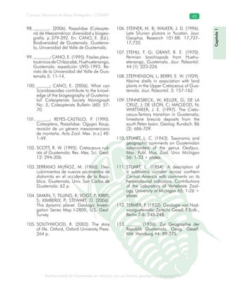 Biodiversidad de Guatemala en relación con su historia geológica y biogeografía
Consejo Nacional de Áreas Protegidas –CONAP– 45
ica y biogeografía
Capítulo1
. (2006). Passalidae (Coleopte-98.
ra) de Mesoamérica: diversidad y biogeo-
grafía. p 379-392. En: CANO, E. (Ed.).
Biodiversidad de Guatemala. Guatema-
la, Universidad del Valle de Guatemala.
; CANO, E. (1995). Fósiles pleis-99.
tocénicos de Chibacabé, Huehuetenango,
Guatemala: expedición UVG-1993. Re-
vista de la Universidad del Valle de Gua-
temala 5: 11-14.
; CANO, E. (2006). What can100.
Scarabaeoidea contribute to the knowl-
edge of the biogeography of Guatema-
la? Coleopterists Society Monograph
No. 5, Coleopterists Bulletin (60): 57-
70.
; REYES-CASTILLO, P. (1990).101.
Coleoptera, Passalidae: Ogyges Kaup,
revisión de un género mesoamericano
de montaña. Acta Zool. Mex. (n.s.) 40:
1-49.
SCOTT, R. W. (1995). Cretaceous rud-102.
ists of Guatemala: Rev. Mex. Sci. Geol.
12: 294-306.
SERRANO MUÑOZ, M. (1960). Des-103.
cubrimientos de nuevos yacimientos de
diatomita en el occidente de la Repú-
blica. Guatemala, Univ. San Carlos de
Guatemala. 62 p.
SIMKIN, T; TILLING, R; VOGT, P; KIRBY,104.
S; KIMBERLY, P; STEWART, D. (2006).
This dynamic planet. Geologic Investi-
gation Series Map I-2800, U.S. Geol.
Survey.
SOUTHWOOD, R. (2003). The story105.
of life. Oxford, Oxford University Press.
264 p.
STEINER, M. B; WALKER, J. D. (1996).106.
Late Silurian plutons in Yucatan. Jour.
Geophys. Research 101:B8: 17,727-
17,735.
STEHLI, F. G; GRANT, R. E. (1970).107.
Permian brachiopods from Huehu-
etenango, Guatemala. Jour. Paleontol.
44 (1): 223-226.
STEPHENSON, L; BERRY, E. W. (1929).108.
Marine shells in association with land
plants in the Upper Cretaceous of Gua-
temala. Jour. Paleontol. 3: 157-162.
STINNESBECK, W; KELLER, G; DE LA109.
CRUZ, J; DE LEÓN, C; MACLEOD, N;
WHITTAKER, J. E. (1997). The Creta-
ceous-Tertiary transition in Guatemala;
limestone breccia deposits from the
south Peten basin. Geolog. Rundsch. 86
(3): 686-709.
STUART, L. C. (1943). Taxonomic and110.
geographic comments on Guatemalan
salamanders of the genus Oedipus.
Misc. Publ. Mus. Zool. Univ. Michigan
56: 1-33 + plates.
STUART, L. (1954). A description of111.
a subhumid corridor across northern
Central America with comments on its
herpetofaunal indicators. Contributions
of the Laboratory of Vertebrate Zool-
ogy, University of Michigan 65: 1-26 +
plates.
TERMER, F. (1932). Geologie von Nod-112.
westguatemala: Zeitschr. Gesell. F. Erdk.,
Berlin 7-8: 240-248.
. (1936). Zur Geographie der113.
Republik Guatemala. Geog. Gesell.
Mitt. Hamburg 44: 89-275.
 