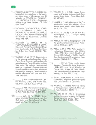 Biodiversidad de Guatemala en relación con su historia geológica y biogeografía
Consejo Nacional de Áreas Protegidas –CONAP–46
Biodiversidad de Guatemala en relación con su historia geológica y biogeografía
TSUKADA, K; DEEVEY, E. S. (1967). Pol-114.
len analysis from four lakes in the South-
ern Maya area of Guatemala and El
Salvador. p. 303-331. En: CUSHING,
E. J; WRIGHT, H. E. (Eds.). Quaternary
Paleoecology. New Heaven, CT, Yale
Univ. Press.
VACHARD, D; FOURCADE, E; ROME-115.
RO, J. E; MÉNDEZ, J; COSILLO, A;
ALONSO, A; REQUENA, J; AZEMA, J;
CROS, P. (1997). Foraminiferes e algues
du Permien du Guatemala. Geobios
30(6): 745-784.
VACHARD, D; LEMUS, M. V;116.
FOURCARDE, E; REQUENA, J. (2000).
New early Permian fusulinid assemblage
from Guatemala. C. R. Acad. Sci. Paris,
Ser. II, Sci. Terre Planet. 331(12): 789-
796.
VAUGHAN, T. W. (1919). Contributions117.
to the geology and paleontology of the
Canal Zone, Panama, and geologically
related areas in Central America and the
West Indies. The biologic character and
geologic correlation of the sedimentary
formations of Panama in their relation to
the geologic history of Central America
and the West Indies. U.S. Nat. Mus. Bull.
103: 547-612.
. (1919). Fossil corals from Cen-118.
tral America, Cuba, and Puerto Rico.
U.S. Natl. Mus. Bull. 103: 189-254.
. (1932). The foraminiferal genus119.
Orbitolina in Guatemala and Venezue-
la. Nat. Acad. Sci. Proc. 18: 609-610.
; Cole, W. W. (1932). Creta-120.
ceous orbitoidal foraminifera from the
Gulf States and Central America. Nat.
Acad. Sci. Proc. 18: 611-616.
VINSON, G. L. (1962). Upper Creta-121.
ceous and Tertiary stratigraphy of Gua-
temala. Amer. Assoc. Petrol. Geol. Bull.
46: 425-456.
WALPER, J. (1960). Geology of the Co-122.
ban-Purulha area, Alta Verapaz, Gua-
temala. Amer. Assoc. Petrol. Geol. Bull.
44: 1,273-1,315.
WARD, P. (2006). Out of thin air.123.
Washington, D. C., Joseph Henry
Press. 282 p.
WEBB, S. W. (1991). Ecogeography and124.
the great American interchange. Paleo-
biology 17(3): 266-280.
WEISS, C. M. (1971). Water quality in-125.
vestigations, Guatemala: Lake Atitlán,
1968-1970. Univ. North Carolina at
Chapel Hill, School of Public Health,
Dept. Environmental Sciences and Engi-
neering, ESN Pub. 274. 175 p.
. (1971a). Water quality inves-126.
tigations, Guatemala: Lake Amatitlan,
1969-1970: Univ. North Carolina at
Chapel Hill, School of Public Heath,
Dept. Environmental Sciences and Engi-
neering, ESE Pub. 281. 135 p.
WILLET, O.; BROWNE, H. (1958-1963).127.
Guatemala, Reportes paleontológicos
para Union Oil Co. of California.
WILLIAMS, H. (1960). Volcanic history128.
of the Guatemalan highlands. Univ. Ca-
lif. Publ. Geol. Sci. 38 (1): 1-64.
WILSON, H. H. (1974). Cretaceous129.
sedimentation and orogeny in Nuclear
Central America. Amer. Assoc. Petrol.
Geol. Bull. 58(7): 1,348-1,396.
 