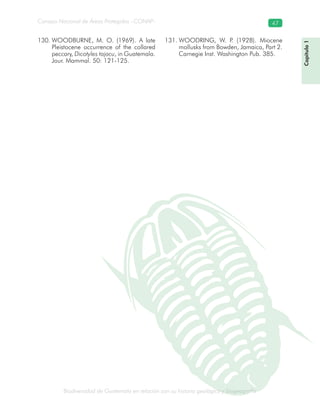 Biodiversidad de Guatemala en relación con su historia geológica y biogeografía
Consejo Nacional de Áreas Protegidas –CONAP– 47
ica y biogeografía
Capítulo1
WOODBURNE, M. O. (1969). A late130.
Pleistocene occurrence of the collared
peccary, Dicotyles tajacu, in Guatemala.
Jour. Mammal. 50: 121-125.
WOODRING, W. P. (1928). Miocene131.
mollusks from Bowden, Jamaica, Part 2.
Carnegie Inst. Washington Pub. 385.
 