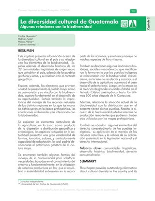 La diversidad cultural de Guatemala. Algunas relaciones con la biodiversidad
Consejo Nacional de Áreas Protegidas –CONAP– 55
La diversidad cultural de Guatemala
Algunas relaciones con la biodiversidad
Este capítulo presenta información acerca de
la diversidad cultural en el país y su relación
con los elementos de la biodiversidad. Ex-
plora además el desarrollo histórico de las
22 comunidades lingüísticas de origen maya
que cohabitan el país, además de los pueblos
garífuna y xinca, y su relación con el contexto
geográfico.
Expone, además, los elementos que proveen
unidad de pensamiento al pueblo maya, como
su cosmovisión y su vínculo con la biodiversi-
dad, aspecto fundamental en el desarrollo de
su espiritualidad. Señala también la impor-
tancia del manejo de los recursos naturales
de las distintas regiones en las que los mayas
se distribuyeron en la época prehispánica, las
condiciones ambientales y la interacción con
la biodiversidad.
Se exploran los elementos particulares de
la agricultura, en la cual, como producto
de la dispersión y distribución geográfica y
cronológica, las especies cultivadas en la ac-
tualidad presentan una gran variabilidad de
formas, tamaños, colores, y particularmente
capacidad de adaptación, lo cual podría de-
nominarse el patrimonio genético de la cul-
tura maya.
Se enumeran también algunas formas del
manejo de la biodiversidad para satisfacer
necesidades, basadas en el conocimiento del
entorno y, fundamentalmente, en la utilización
de sistemas productivos en los que el equili-
brio y sostenibilidad sobresalen en la mayor
parte de las acciones, y en el uso y manejo de
muchas especies de flora y fauna.
También se describen algunos fenómenos his-
tóricos, sociales y económicos, que modifica-
ron la forma en la que los pueblos indígenas
se relacionaron con la biodiversidad circun-
dante, en la fase de recolector y cazador, y el
desarrollo de la agricultura que marcó el paso
hacia el sedentarismo. Luego, en la etapa de
la creación de grandes ciudades-Estado en el
Período Clásico prehispánico hasta los últi-
mos 500 años después de la Conquista.
Además, relaciona la situación actual de la
biodiversidad con la distribución que en el
presente tienen dichos pueblos. Resalta la ri-
queza de la biodiversidad y de los sistemas de
producción remanentes que pudieron haber
sido utilizados por los mayas prehispánicos.
También se abordan algunos elementos del
derecho consuetudinario de los pueblos in-
dígenas, su aplicación en el manejo de los
recursos naturales, y la validez de su aplica-
ción sustentada en la legislación nacional y el
derecho internacional.
Palabras clave: comunidades lingüísticas,
desarrollo histórico, biodiversidad, derecho
consuetudinario.
SUMMARY
This chapter provides outstanding information
about cultural diversity in the country and its
Carlos Quezada*
Helmer Ayala*
Malco Arana**
Vicente Martínez**
RESUMEN
Capítulo2
* Consultor independiente.
** Universidad de San Carlos de Guatemala (USAC).
 