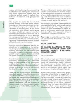 La diversidad cultural de Guatemala. Algunas relaciones con la biodiversidad
Consejo Nacional de Áreas Protegidas –CONAP–5656
de Guatemala. Algunas relaciones coLa diversidad cultural dsidad
relation with biodiversity elements, pointing
out that there are 22 linguistic communities
with mayan background, different from the
xinka and garifuna people. It explores their
historical development and geographical
context.
This chapter also states the elements that
provide thinking unity in the mayan people,
specially their cosmovision and their connec-
tion with biodiversity, fundamental in the de-
velopment of their spirituality. It also shows
the importance of the different regions where
the mayas settled in pre-hispanic times, their
contrasting environmental conditions with a
contrasting biodiversity, in such a way that
the management techniques of many of the
natural resources they had were also variable,
generating strategies for the adjusting of many
of their elements into other regions.
Particular agricultural elements are also ex-
plored, and as consequence of their scatter-
ing and geographical and chronological dis-
tribution, the species that are currently there
show a big variety (form, sizes, colors, and es-
pecially adaptive capacity). This can be called
the genetic patrimony of the mayan culture.
In order to satisfy their needs some ways of
biodiversity management are mentioned
based on the knowledge of their environment
and basically in the use of productive systems,
and in the balance and sustainability that em-
phasize most of their actions in the use and
handling of many flora and fauna species.
There are also some historical phenomena
described, specially the social and economic
ones that modified the way indigenous peo-
ple related with their surrounding biodiversity,
from their nomad activity as hunter-collector
to the development of agriculture and sub-
sequent sedentarism, with the building of
large city-states in the classic and pre-hispan-
ic periods up to the last 500 years after the
conquest.
The current biodiversity situation also relates
with the current distribution of those people;
in this way emphasis is made on the situation
of some biodiversity components and remain-
ing production systems that could have been
used by pre-hispanic mayans, as well as the
richness of useful species that are there.
As corollary of this chapter, some elements are
also described of what is currently known as
consuetudinary right of the indigenous people
and its use in the management of natural re-
sources, and how it is based on the country’s
laws, as well as in the application of some
international rules about this subject.
Key words: Linguistic Communities, Histori-
cal Development, Biodiversity, Consuetudi-
nary Right.
UKAB’ UQ’AT WUJ
RI JALAJOJ B’ANTAJIKIL PA PAXIL
KAYALA’: UK’AMOM UQ’AB’ RUK’
RONOJEL JALAJOJ K’ASLEMALIL
CHUWACH ULEW.
CH’UTI’NSANEM
Wa jun no’jwuj kuya’ apan utzijoxik ri jalajoj
qab’antajik pa Amaq’ Paxil Kayala’ uk’amon
uq’ab’ ruk’ rojonel jalajoj uwach k’aslemalil
k’o chuwach ulew, pa Amaq’ e k’o jun winaq
keb’ (22) Mayab’ Cholb’al Tzij, xuquje’ e k’o
Xinca rachi’l Garífuna. Kusolij uwach ojer
unimarisanem kik’aslemalil xuquje’ kulewal.
Xuquje’ kuya’ utzijoxik kino’jib’alil ri Mayab’
winaq, jas ucholaj ilob’al ke uloq’oq’exik ri
jalajoj uwach k’aslemalil chuwach ulew, ri
uya’ik uq’ij kikojonik. Xuquje’ xk’ut uwach taq
rulewal ri mayab’ winaq ja taq xe’k’oji wi, chi’
maja’ kiqajem ri kaxlan winaq waral, sib’alaj
xkiloq’oq’ej xkiya’ uq’ij ri jalajoj k’aslemalil
chuwach ulew, nim uwach kino’jib’alil che
uchakuxik, ukojik ronojel poq’inaq uloq
chuwach ulew, xuquje’ xketa’maj ukitik ronojel
Capítulo2
 