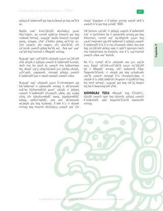 La diversidad cultural de Guatemala. Algunas relaciones con la biodiversidad
Consejo Nacional de Áreas Protegidas –CONAP– 57
l de Guatemala. Algunas relaciones con la biodive
Capítulo2
jalajoj k’aslemalil pa taq kulewal ja taq xe’b’e
wi.
Xsolix uxe’ kino’jib’alil xkichakuj puwi
tiko’nijem, xa rumal xjab’ux kiwach pa taq
rulewal Amaq’, xuquje’ xsolix kiwach ronojel
awaj, q’ayes, che’ x’kitiko jataq xe’k’oji wi.
(chi uwach, chi raqan, chi uka’ib’al, chi
uk’amik uwach jataq ke’tik wi). Are wa’ uxe’
usi’jal kiq’inomal ri Mayab’ winaq.
Xuquje’ xya’ uch’ob’ik utzijoxik jujun no’jib’alil
che ukojik ri jalajoj uwach k’aslemalil kumal,
rech ma ka sach ta uwach ma kakamisax
taj, xkiya’ uq’ij uloq’oq’exik jun utzilaj ukojik,
uch’upik, uqasaxik, ronojel jalajoj uwach
k’aslemalil jas ri rexal-rawajil uwach ulew.
Xuquje’ xya’ utzijoxik jujun k’ulmatajem pa
kik’aslemal ri ajwaralik winaq ri xb’anowik
xuk’ex kichomab’al puwi’ ukojik ri jalajoj
uwach k’aslemalil chuwach ulew, jas xujeq
uloq chi ajtzukunelab’ awaj, ajyakanelab’
sataq, ajtiko’nelab’, are wa’ xb’anowik
xe’jeqik pa taq kulewal, k’ate k’u ri xkiyak
nimaq taq tinamit xkichakuj uwach wa’ chi
maja’ kiqajem ri k’axlan winaq waral xkik’s
uwach k’a pa taq junab’ 500.
Uk’amom uq’ab’ ri jalajoj uwach k’aslemalil
ruk’ ri jachinem ke ri ajwaralik winaq pa taq
kikomon, rumal wa’ xq’alajinik jujun taq
usuk’majinem pa kik’aslemal ri jalajoj uwach
k’aslemalil k’e k’o na chuwach ulew, kaj are
taq no’jib’alil xkikoj ojer ri qati’t qamam rech
ma kakamisax ta kiwach, are k’u uq’inomal
uwach ulew wa’ kamik.
Xa k’u rumal xk’is utzijoxik wa jun uq’at
wuj, kaya’ ub’ixik-uch’ob’ik jujun no’jib’alil
ke ri Mayab’ winaq, ub’i wakamik Ojer
Taqanto’b’anik, ri ukojik pa taq uchakuxik
uto’ik uwach ronojel k’o chuwachulew, ri
ukojik k’o utak’aleb’al chupam ri q’atb’al taq
tzij rech amaq’, xuquje’ pa taq nik’aj taqan
tzij ke k’examaq’elil chik.
UCHOLAJ TZIJ: Mayab’ taq Cholchi’,
Usolik uwach ojer taq tzijonik, jalajoj uwach
k’aslemalil, ojer taqanto’b’anik ajwaralik
winaq.
 