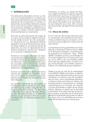La diversidad cultural de Guatemala. Algunas relaciones con la biodiversidad
Consejo Nacional de Áreas Protegidas –CONAP–5858
de Guatemala. Algunas relaciones coLa diversidad cultural dsidad
Capítulo2
1. INTRODUCCIÓN
El análisis de la diversidad cultural y su rela-
ción con la biodiversidad es un esfuerzo por
documentar elementos que pueden permitir la
generación de acciones para su manejo. En
este sentido, se consideran elementos propios
de la cultura de los pueblos indígenas con el
fin de proponer estrategias participativas que
admitan un manejo racional y efectivo de la
biodiversidad para su conservación.
Para ello se parte del examen del origen de
la cultura de los pueblos indígenas de Gua-
temala desde el punto de vista cosmogóni-
co. Se articula con una descripción del área
geográfica en la que históricamente se ubica-
ron estos pueblos en sus distintas épocas de
desarrollo, así como la interpretación de los
diversos fenómenos sociales que influyeron
en su evolución y desplazamiento.
También se enumeran y describen los distin-
tos eventos sociopolíticos que fueron transfor-
mando la cultura de los pueblos indígenas y
su interacción con la naturaleza, hasta aque-
llos asociados con la dominación española
durante la Colonia, y los diferentes períodos
posteriores a la Independencia.
Se hace una revisión de la distribución de los
idiomas que coexisten en el territorio nacio-
nal, con el objeto de entender la evolución
histórica de la localización actual de los pue-
blos indígenas.
Un apartado importante de este análisis es
la descripción de los elementos de la biodi-
versidad que los pueblos indígenas han uti-
lizado a través de su historia. En esta línea,
se describe cómo algunos de estos elemen-
tos han sido determinantes en su desarrollo
cultural, ya que participan tanto en su espi-
ritualidad como en diferentes aspectos de su
economía.
Finalmente, se realiza una reseña del dere-
cho indígena ambiental en algunas regiones,
particularmente aquel que se relaciona con
el uso y el manejo de la biodiversidad. El es-
tudio se complementa con el análisis de un
caso acerca del pueblo xinca que habita en
la comunidad de Las Lomas, del municipio
de Chiquimulilla, del departamento de Santa
Rosa.
1.2. Marco de análisis
Con la intención de proveer elementos para
la comprensión del contenido de este docu-
mento, se definen algunos conceptos, en tor-
no de los cuales se genera la mayor parte de
este capítulo.
La diversidad cultural guatemalteca es el resul-
tado de un fenómeno histórico que se refleja
en la dimensión lingüística, mayoritariamen-
te originado en la civilización maya. PNUD
(2005) manifiesta que hay una diversidad en
el mundo indígena que no siempre tiene que
ver con lo étnico, sino que también existen
formas de vida, adaptaciones al medio y ras-
gos socioculturales, que también separan y
enlazan a los diferentes grupos lingüísticos.
Desde el punto de vista de la antropología
social (PNUD, 2005) la etnicidad se refiere a
aspectos de las relaciones entre grupos que se
consideren a sí mismos y que son considera-
dos por otros, como culturalmente distintivos,
y si bien es cierto que el discurso relativo a la
etnicidad tiende a concentrarse en unidades
subnacionales y/o en minorías, las mayorías
o grupos dominantes no dejan de ser menos
étnicas. Además, se señala que la etnicidad
pone énfasis en las relaciones que se dan en-
tre los grupos, se plantea que la causa de la
diferencia socialmente reconocida no está en
la cultura, sino en la identidad que se crea a
partir de las relaciones con otros grupos.
 