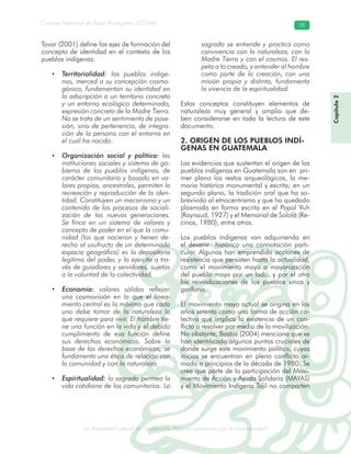 La diversidad cultural de Guatemala. Algunas relaciones con la biodiversidad
Consejo Nacional de Áreas Protegidas –CONAP– 59
l de Guatemala. Algunas relaciones con la biodive
Tovar (2001) define los ejes de formación del
concepto de identidad en el contexto de los
pueblos indígenas:
• Territorialidad: los pueblos indíge-
nas, merced a su concepción cosmo-
gónica, fundamentan su identidad en
la adscripción a un territorio concreto
y un entorno ecológico determinado,
expresión concreta de la Madre Tierra.
No se trata de un sentimiento de pose-
sión, sino de pertenencia, de integra-
ción de la persona con el entorno en
el cual ha nacido.
• Organización social y política: las
instituciones sociales y sistema de go-
bierno de los pueblos indígenas, de
carácter comunitario y basado en va-
lores propios, ancestrales, permiten la
recreación y reproducción de la iden-
tidad. Constituyen un mecanismo y un
contenido de los procesos de sociali-
zación de las nuevas generaciones.
Se finca en un sistema de valores y
concepto de poder en el que la comu-
nidad (los que nacieron y tienen de-
recho al usufructo de un determinado
espacio geográfico) es la depositaria
legítima del poder, y lo ejercita a tra-
vés de guiadores y servidores, sujetos
a la voluntad de la colectividad.
• Economía: valores sólidos reflejan
una cosmovisión en la que el linea-
miento central es la máxima que cada
uno debe tomar de la naturaleza lo
que requiere para vivir. El hombre tie-
ne una función en la vida y el debido
cumplimiento de esa función define
sus derechos económicos. Sobre la
base de los derechos económicos, se
fundamenta una ética de relación con
la comunidad y con la naturaleza.
• Espiritualidad: lo sagrado permea la
vida cotidiana de los comunitarios. Lo
sagrado se entiende y practica como
convivencia con la naturaleza, con la
Madre Tierra y con el cosmos. El res-
peto a lo creado, y entender al hombre
como parte de la creación, con una
misión propia y distinta, fundamenta
la vivencia de la espiritualidad.
Estos conceptos constituyen elementos de
naturaleza muy general y amplia que de-
ben considerarse en toda la lectura de este
documento.
2. ORIGEN DE LOS PUEBLOS INDÍ-
GENAS EN GUATEMALA
Las evidencias que sustentan el origen de los
pueblos indígenas en Guatemala son en pri-
mer plano los restos arqueológicos, la me-
moria histórica monumental y escrita; en un
segundo plano, la tradición oral que ha so-
brevivido al etnocentrismo y que ha quedado
plasmada en forma escrita en el Popol Vuh
(Raynaud, 1927) y el Memorial de Sololá (Re-
cinos, 1980), entre otros.
Los pueblos indígenas van adquiriendo en
el devenir histórico una connotación parti-
cular. Algunos han emprendido acciones de
resistencia que persisten hasta la actualidad,
como el movimiento maya o mayanización
del pueblo maya por un lado, y por el otro
las reivindicaciones de los pueblos xinca y
garífuna.
El movimiento maya actual se origina en los
años setenta como una forma de acción co-
lectiva que implica la existencia de un con-
flicto a resolver por medio de la movilización.
No obstante, Bastos (2004) menciona que se
han identificado algunos puntos cruciales de
donde surge este movimiento político, cuyos
inicios se encuentran en pleno conflicto ar-
mado a principios de la década de 1980. Se
cree que parte de la participación del Movi-
miento de Acción y Ayuda Solidaria (MAYAS)
y el Movimiento Indígena Tojil no comparten
Capítulo2
 