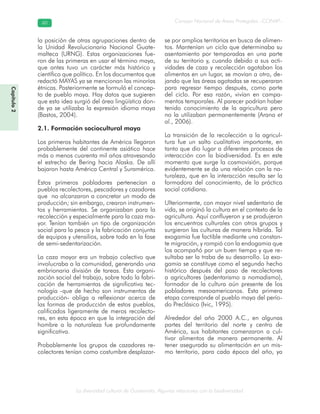 La diversidad cultural de Guatemala. Algunas relaciones con la biodiversidad
Consejo Nacional de Áreas Protegidas –CONAP–6060
Capítulo2
la posición de otras agrupaciones dentro de
la Unidad Revolucionaria Nacional Guate-
malteca (URNG). Estas organizaciones fue-
ron de las primeras en usar el término maya,
que antes tuvo un carácter más histórico y
científico que político. En los documentos que
redactó MAYAS ya se mencionan las minorías
étnicas. Posteriormente se formuló el concep-
to de pueblo maya. Hay datos que sugieren
que esta idea surgió del área lingüística don-
de ya se utilizaba la expresión idioma maya
(Bastos, 2004).
2.1. Formación sociocultural maya
Los primeros habitantes de América llegaron
probablemente del continente asiático hace
más o menos cuarenta mil años atravesando
el estrecho de Bering hacia Alaska. De allí
bajaron hasta América Central y Suramérica.
Estos primeros pobladores pertenecían a
pueblos recolectores, pescadores y cazadores
que no alcanzaron a concretar un modo de
producción; sin embargo, crearon instrumen-
tos y herramientas. Se organizaban para la
recolección y especialmente para la caza ma-
yor. Tenían también un tipo de organización
social para la pesca y la fabricación conjunta
de equipos y utensilios, sobre todo en la fase
de semi-sedentarización.
La caza mayor era un trabajo colectivo que
involucraba a la comunidad, generando una
embrionaria división de tareas. Esta organi-
zación social del trabajo, sobre todo la fabri-
cación de herramientas de significativa tec-
nología -que de hecho son instrumentos de
producción- obliga a reflexionar acerca de
las formas de producción de estos pueblos,
calificados ligeramente de meros recolecto-
res, en esta época en que la integración del
hombre a la naturaleza fue profundamente
significativa.
Probablemente los grupos de cazadores re-
colectores tenían como costumbre desplazar-
se por amplios territorios en busca de alimen-
tos. Mantenían un ciclo que determinaba su
asentamiento por temporadas en una parte
de su territorio y, cuando debido a sus acti-
vidades de caza y recolección agotaban los
alimentos en un lugar, se movían a otro, de-
jando que las áreas agotadas se recuperaran
para regresar tiempo después, como parte
del ciclo. Por esa razón, vivían en campa-
mentos temporales. Al parecer podrían haber
tenido conocimiento de la agricultura pero
no la utilizaban permanentemente (Arana et
al., 2006).
La transición de la recolección a la agricul-
tura fue un salto cualitativo importante, en
tanto que dio lugar a diferentes procesos de
interacción con la biodiversidad. Es en este
momento que surge la cosmovisión, porque
evidentemente se da una relación con la na-
turaleza, que en la interacción resulta ser la
formadora del conocimiento, de la práctica
social cotidiana.
Ulteriormente, con mayor nivel sedentario de
vida, se originó la cultura en el contexto de la
agricultura. Aquí confluyeron y se produjeron
los encuentros culturales con otros grupos y
surgieron las culturas de manera híbrida. Tal
exogamia fue factible mediante una constan-
te migración, y rompió con la endogamia que
los acompañó por un buen tiempo y que re-
sultaba ser la traba de su desarrollo. La exo-
gamia se constituye como el segundo hecho
histórico después del paso de recolectores
a agricultores (sedentarismo a nomadismo),
formador de la cultura aún presente de los
pobladores mesoamericanos. Esta primera
etapa corresponde al pueblo maya del perío-
do Preclásico (Ivic, 1995).
Alrededor del año 2000 A.C., en algunas
partes del territorio del norte y centro de
América, sus habitantes comenzaron a cul-
tivar alimentos de manera permanente. Al
tener asegurada su alimentación en un mis-
mo territorio, para cada época del año, ya
 