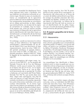 La diversidad cultural de Guatemala. Algunas relaciones con la biodiversidad
Consejo Nacional de Áreas Protegidas –CONAP– 61
no tuvieron necesidad de desplazarse hacia
otras regiones para cazar y recolectar, sino
que obtenían sus alimentos cultivando en un
mismo lugar. Quizás la caza y la recolección
fueron un complemento de la agricultura
para la obtención de los satisfactores básicos.
Los campamentos temporales se convirtieron
así en aldeas permanentes, es decir, aldeas
que eventualmente, con el paso de los siglos
se convertirían en ciudades. Aquí es impor-
tante señalar que, entre los hechos sociales
que motivaron el desarrollo de la agricultura
está la identificación del maíz (Zea mays), su
domesticación y el desarrollo de las técnicas
para su cultivo y su uso en la alimentación
(Ivic, 1995).
Sin embargo, cuando se menciona la cultura
maya, se hace referencia a las hegemonías
centralizadas y descentralizadas de las éli-
tes de Halach Uinic que dominaron el área
mesoamericana, hacia los años 1500 A.C.
del período preclásico al período Clásico,
que duró entre el 300 y el 900 D.C.; y el
período posclásico, desde el 900 D.C. hasta
la llegada de los españoles a principios del
siglo XVI.
El mito cosmogónico del origen maya, ins-
crito en el año 690 D.C., en los templos del
llamado Conjunto de la Cruz de Palenque
(México), cuenta que el cosmos fue creado
en el lejano año de 3114 A.C. en la región
mesoamericana. Fecha en la que se regis-
tra la terminación de un período de 13 ciclos
o baktunes y el nacimiento del Primer Padre,
llamado Hun Nal Ye, que quiere decir Uno
Maíz. Según esta cosmogonía, Hun Nal Ye
creó una casa en un lugar llamado Cielo Le-
vantado y la dividió en ocho partes, siguiendo
las cuatro direcciones cardinales y los cuatro
rumbos intercardinales. En el mismo lugar
ubicó las tres piedras que señalaban el centro
del cosmos donde se levantó el árbol cósmi-
co llamado Wakah Chan, nombre del árbol
que se ve al centro del tablero del Templo de
la Cruz en Palenque (Flores, 2005).
Luego de estos eventos, Hun Nal Ye prota-
goniza el acto central de la cosmogonía: su
resurrección del inframundo en la forma de
un joven de belleza extraordinaria que lleva-
ba consigo las semillas preciosas del maíz,
rescatadas de Xibalbá, nombre que los ma-
yas dieron al inframundo. La historia de la
resurrección del Dios del maíz se conoce no
por el desciframiento de los glifos mayas,
sino por una serie de escenas pintadas en los
vasos funerarios del período Clásico.
2.2. El espacio geográfico de la forma-
ción cultural
2.2.1. Mesoamérica
Mesoamérica1
es un término que identifica un
área cultural y geográfica que comprende los
siguientes países: en México, una porción del
norte, y el centro y sur completos; Guatema-
la, Belice, El Salvador, Honduras; Nicaragua
y Costa Rica. Al norte está limitada por el gol-
fo de México y el mar Caribe, y al sur por el
océano Pacífico. Sus fronteras exactas, tan-
to al este (en Costa Rica) como al oeste (en
México), según los arqueólogos son difíciles
de definir en la actualidad.
Los arqueólogos han identificado a Meso-
américa como un área ocupada por una va-
riedad de culturas antiguas que compartieron
sus creencias religiosas, el arte, la arquitec-
tura y la tecnología que los hicieron únicos
en América por más de tres mil años, des-
de aproximadamente 3000 A.C. hasta 1519
D.C., el tiempo del contacto europeo (Sharer,
1999).
Tales culturas compartían rasgos culturales
comunes, como un calendario de 260 días;
cultivo de maíz (Zea mays), frijol (Phaseolus
vulgaris), calabazas (especies del género Cu-
curbita), chile (Capsicum annuum y C. fru-
tescens), tomate (Lycopersicon esculentum);
la preparación de tortillas de maíz con cal;
el uso y conocimiento de gran variedad de
Capítulo2
 