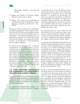 La diversidad cultural de Guatemala. Algunas relaciones con la biodiversidad
Consejo Nacional de Áreas Protegidas –CONAP–6464
de Guatemala. Algunas relaciones coLa diversidad cultural dsidad
Capítulo2
Totonicapán, Sololá, y una parte de
Quiché.
Región de Oriente; El Progreso, Izabal,3)
Zacapa, Chiquimula y Jutiapa.
4) Región de la costa sur; constituida por
los departamentos de Retalhuleu, Suchi-
tepéquez, Escuintla y Santa Rosa (Ivic,
1995).
El proceso histórico refleja que la ocupación
del espacio geográfico mencionado ha teni-
do dos caminos, el primero se explica a partir
del valor de uso de la territorialidad, que co-
rresponde a los pueblos prehispánicos; y el
segundo en relación con el valor de cambio
de esa territorialidad, cuyo desarrollo corres-
ponde a la colonización y neocolonización
de los pueblos indígenas.
El primero se comprende como la relación
cosmogónica con la Madre Tierra; y el se-
gundo como la concentración, acumulación
y privatización de la tierra, en cuanto a la ren-
ta de esta, destinada al cambio y comercio.
Este camino pasó por diversas etapas, des-
de un régimen despótico tributario, pasando
por las relaciones esclavistas figuradas en la
encomienda y el repartimiento, y por la feu-
dalización, considerados éstos como proce-
sos precapitalistas, y luego el liberalismo en
1871, como inicio de manera sui generis del
capitalismo en Guatemala.
2.3. Rutas comerciales prehispánicas
que contribuyeron a la configuración y
desarrollo de los pueblos indígenas
Uno de los factores que contribuyó a la con-
figuración y desarrollo de los pueblos indíge-
nas fue el comercio. La interrelación entre los
distintos pueblos se evidenció por medio de
las rutas comerciales.
Las regiones de Mesoamérica estaban vin-
culadas por una red de comercio. Ciudades
y mercados de la cuenca de México, de la
meseta de Cholula o de la costa del Golfo,
se mantenían en contacto con la costa del
Pacífico y el altiplano de Guatemala, así
como con regiones más lejanas, a través de
los mercaderes que viajaban en largas cara-
vanas de carga y tamemes. Los mercaderes
mexicanos poschtecas y oztomecas conocían
por su trabajo todas las rutas y pueblos de
Mesoamérica, éstos tenían relación con mer-
caderes de origen maya.
Fray Bartolomé de las Casas habla de los
mercaderes de Q´umarkaj que traían joyas
de oro y plata de Oaxaca o desde la región
mixteca. Se asume entonces que los mercade-
res k’iche’s viajaban por las mismas rutas que
sus colegas mexicanos (Van Akkere, 2007).
Los asentamientos del valle de Guatemala, en
donde se extrajo obsidiana, trazaron rutas de
comercio con la costa del Pacífico, a través de
Escuintla, y con el valle del Motagua, donde
se utilizaba el río para navegar con canoas y
transportar mercancías. A través del Motagua
existieron rutas de comercio con el mar Cari-
be (Lou, 1993). En el Caribe, las mercancías
seguían su camino con rumbo norte para lle-
gar a Belice. El Cayo Wild Cane, en el sur
de ese territorio, probablemente fue un punto
donde llegaba la obsidiana traída por el río
Motagua desde las Tierras Altas. Desde allí
pudo ser distribuida en Belice y el resto de las
Tierras Bajas (Braswell, 1997).
Desde el valle del Motagua también se po-
día llegar hasta las Tierras Bajas a través de
una ruta de comercio que pudo incluir rutas
por tierra y por ríos. El transporte de mercan-
cías a lo largo de esta ruta pudo realizarse
por cargadores que atravesaban corredores
naturales de las sierras: Las Minas, Chuacús,
Chamá y Chinajá. Probablemente, los car-
gadores ya no eran necesarios al llegar a la
parte navegable del río La Pasión, ya que las
mercancías generalmente se transportaban
en canoas.
 