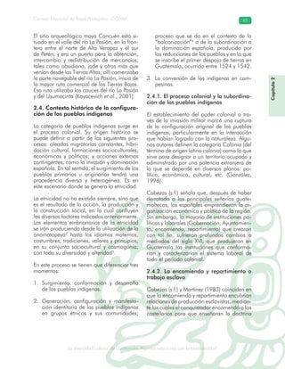 La diversidad cultural de Guatemala. Algunas relaciones con la biodiversidad
Consejo Nacional de Áreas Protegidas –CONAP– 65
l de Guatemala. Algunas relaciones con la biodive
El sitio arqueológico maya Cancuén está si-
tuado en el valle del río La Pasión, en la fron-
tera entre el norte de Alta Verapaz y el sur
de Petén, y era un puerto para la obtención,
intercambio y redistribución de mercancías,
tales como obsidiana, jade y otras más que
venían desde las Tierras Altas; allí comenzaba
la parte navegable del río La Pasión, inicio de
la mayor ruta comercial de las Tierras Bajas.
Esa ruta utilizaba los cauces del río La Pasión
y del Usumacinta (Kovacevich et al., 2001).
2.4. Contexto histórico de la configura-
ción de los pueblos indígenas
La categoría de pueblos indígenas surge en
el proceso colonial. Su origen histórico se
puede definir a partir de los siguientes pro-
cesos: oleadas migratorias constantes, hibri-
dación cultural, formaciones socioculturales,
económicas y políticas; y acciones externas
contingentes, como la invasión y dominación
española. En tal sentido, el surgimiento de los
pueblos primarios u originarios tendrá una
procedencia diversa y heterogénea. Es en
este escenario donde se genera la etnicidad.
La etnicidad no ha existido siempre, sino que
es el resultado de la acción, la producción y
la construcción social, en la cual confluyen
los diversos factores indicados anteriormente.
Los elementos embrionarios de la etnicidad
se irán produciendo desde la utilización de la
onomatopeya2
hasta los idiomas maternos,
costumbres, tradiciones, valores y principios,
en su conjunto sociocultural y cosmogonía,
con toda su diversidad y alteridad3
.
En este proceso se tienen que diferenciar tres
momentos:
Surgimiento, conformación y desarrollo1.
de los pueblos indígenas.
Generación, configuración y manifesta-2.
ción identitaria de los pueblos indígenas
en grupos étnicos y sus comunidades;
proceso que se da en el contexto de la
“balcanización”4
o de la subordinación a
la dominación española, producida por
las reducciones de los pueblos y en la que
se inscribe el primer despojo de tierras en
Guatemala, ocurrido entre 1524 y 1542.
La conversión de los indígenas en cam-3.
pesinos.
2.4.1. El proceso colonial y la subordina-
ción de los pueblos indígenas
El establecimiento del poder colonial a tra-
vés de la invasión militar marcó una ruptura
de la configuración original de los pueblos
indígenas, particularmente en la interacción
que habían logrado con la naturaleza. Algu-
nos autores definen la categoría Colonia (del
término de origen latino colonia) como la que
sirve para designar a un territorio ocupado y
administrado por una potencia extranjera de
la que se depende en diversos planos: po-
lítico, económico, cultural, etc. (González,
1996).
Cabezas (s.f.) señala que, después de haber
derrotado a los principales señoríos guate-
maltecos, los españoles emprendieron la or-
ganización económica y política de la región.
Sin embargo, la mayoría de instituciones po-
líticas y laborales (Gobernación, Ayuntamien-
to, encomienda, repartimiento) que crearon
con tal fin, sufrieron profundos cambios a
mediados del siglo XVI, que produjeron en
Guatemala las instituciones que conforma-
rían y caracterizarían el sistema laboral de
todo el período colonial.
2.4.2. La encomienda y repartimiento o
trabajo esclavo
Cabezas (s.f.) y Martínez (1983) coinciden en
que la encomienda y repartimiento encubrían
relaciones de producción esclavistas, median-
te las cuales el conquistador encomendó a los
castellanos para que enseñaran la doctrina
Capítulo2
 