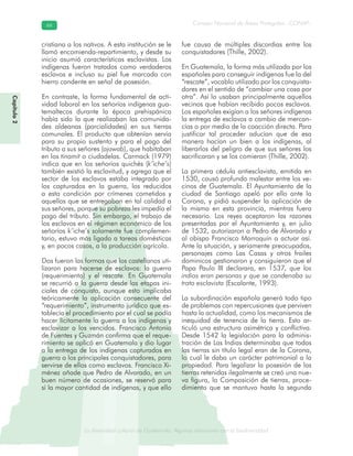 La diversidad cultural de Guatemala. Algunas relaciones con la biodiversidad
Consejo Nacional de Áreas Protegidas –CONAP–6666
de Guatemala. Algunas relaciones coLa diversidad cultural dsidad
Capítulo2
cristiana a los nativos. A esta institución se le
llamó encomienda-repartimiento, y desde su
inicio asumió características esclavistas. Los
indígenas fueron tratados como verdaderos
esclavos e incluso su piel fue marcada con
hierro candente en señal de posesión.
En contraste, la forma fundamental de acti-
vidad laboral en los señoríos indígenas gua-
temaltecos durante la época prehispánica
había sido la que realizaban las comunida-
des aldeanas (parcialidades) en sus tierras
comunales. El producto que obtenían servía
para su propio sustento y para el pago del
tributo a sus señores (ajawab), que habitaban
en los tinamit o ciudadelas. Carmack (1979)
indica que en los señoríos quichés (k’iche’s)
también existió la esclavitud, y agrega que el
sector de los esclavos estaba integrado por
los capturados en la guerra, los reducidos
a esta condición por crímenes cometidos y
aquellos que se entregaban en tal calidad a
sus señores, porque su pobreza les impedía el
pago del tributo. Sin embargo, el trabajo de
los esclavos en el régimen económico de los
señoríos k’iche’s solamente fue complemen-
tario, estuvo más ligado a tareas domésticas
y, en pocos casos, a la producción agrícola.
Dos fueron las formas que los castellanos uti-
lizaron para hacerse de esclavos: la guerra
(requerimiento) y el rescate. En Guatemala
se recurrió a la guerra desde las etapas ini-
ciales de conquista, aunque esto implicaba
teóricamente la aplicación consecuente del
“requerimiento”, instrumento jurídico que es-
tablecía el procedimiento por el cual se podía
hacer lícitamente la guerra a los indígenas y
esclavizar a los vencidos. Francisco Antonio
de Fuentes y Guzmán confirma que el reque-
rimiento se aplicó en Guatemala y dio lugar
a la entrega de los indígenas capturados en
guerra a los principales conquistadores, para
servirse de ellos como esclavos. Francisco Xi-
ménez añade que Pedro de Alvarado, en un
buen número de ocasiones, se reservó para
sí la mayor cantidad de indígenas, y que ello
fue causa de múltiples discordias entre los
conquistadores (Thille, 2002).
En Guatemala, la forma más utilizada por los
españoles para conseguir indígenas fue la del
“rescate”, vocablo utilizado por los conquista-
dores en el sentido de “cambiar una cosa por
otra”. Así lo usaban principalmente aquellos
vecinos que habían recibido pocos esclavos.
Los españoles exigían a los señores indígenas
la entrega de esclavos a cambio de mercan-
cías o por medio de la coacción directa. Para
justificar tal proceder aducían que de esa
manera hacían un bien a los indígenas, al
liberarlos del peligro de que sus señores los
sacrificaran y se los comieran (Thille, 2002).
La primera cédula antiesclavista, emitida en
1530, causó profundo malestar entre los ve-
cinos de Guatemala. El Ayuntamiento de la
ciudad de Santiago apeló por ello ante la
Corona, y pidió suspender la aplicación de
la misma en esta provincia, mientras fuera
necesario. Los reyes aceptaron las razones
presentadas por el Ayuntamiento y, en julio
de 1532, autorizaron a Pedro de Alvarado y
al obispo Francisco Marroquín a actuar así.
Ante la situación, y seriamente preocupados,
personajes como Las Casas y otros frailes
dominicos gestionaron y consiguieron que el
Papa Paulo III declarara, en 1537, que los
indios eran personas y que se condenaba su
trato esclavista (Escalante, 1993).
La subordinación española generó todo tipo
de problemas con repercusiones que perviven
hasta la actualidad, como los mecanismos de
inequidad de tenencia de la tierra. Esto ar-
ticuló una estructura asimétrica y conflictiva.
Desde 1542 la legislación para la adminis-
tración de Las Indias determinaba que todas
las tierras sin título legal eran de la Corona,
lo cual le daba un carácter patrimonial a la
propiedad. Para legalizar la posesión de las
tierras retenidas ilegalmente se creó una nue-
va figura, la Composición de tierras, proce-
dimiento que se mantuvo hasta la segunda
 