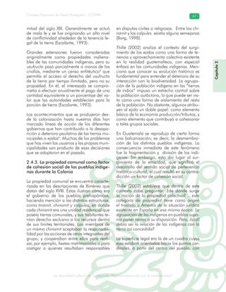 La diversidad cultural de Guatemala. Algunas relaciones con la biodiversidad
Consejo Nacional de Áreas Protegidas –CONAP– 67
l de Guatemala. Algunas relaciones con la biodive
mitad del siglo XIX. Generalmente se actuó
de mala fe y se fue originando un alto nivel
de conflictividad alrededor de la tenencia le-
gal de la tierra (Escalante, 1993).
Grandes extensiones fueron consideradas
originalmente como propiedades inaliena-
bles de las comunidades indígenas, pero su
usufructo pasó parcialmente a manos de los
criollos, mediante un censo enfitéutico5
que
permitía el acceso al derecho del usufructo
de la tierra por tiempo ilimitado, pero no su
propiedad. En él, el interesado se compro-
metía a efectuar anualmente el pago de una
cantidad equivalente a un porcentaje del va-
lor que las autoridades establecían para la
porción de tierra (Escalante, 1993).
Los acontecimientos que se produjeron des-
de la colonización hasta nuestros días han
marcado líneas de acción de los diferentes
gobiernos que han contribuido a la desapa-
rición o deterioro paulatino de las tierras mu-
nicipales o ejidos6
. Muchos de los problemas
que hoy viven los usuarios y las propias muni-
cipalidades son producto de esas decisiones
que se adoptaron en el pasado.
2.4.3. La propiedad comunal como factor
de cohesión social de los pueblos indíge-
nas durante la Colonia
La propiedad comunal se encuentra caracte-
rizada en las descripciones de Ximénez que
datan del siglo XVIII. Éstas ilustran cómo era
el gobierno de los pueblos prehispánicos,
haciendo mención a las distintas estructuras,
como tinamit, chinamit y calpules, en donde
cada chinamit era una unidad residencial que
poseía tierras comunales, y sus habitantes te-
nían derecho exclusivo a los recursos dentro
de sus límites territoriales. Los miembros de
un mismo chinamit aceptaban la responsabi-
lidad por las acciones de otros integrantes del
grupo, y cooperaban entre ellos para reali-
zar, por ejemplo, fiestas matrimoniales o para
castigar a quienes resultaban responsables
en disputas civiles o religiosas. Entre los chi-
namit y los calpules existía alguna semejanza
(Borg, 1998).
Thille (2002) analiza el contexto del surgi-
miento de los ejidos como una forma de te-
nencia y aprovechamiento colectivo existente
en la realidad guatemalteca, con especial
énfasis en las comunidades indígenas. Men-
ciona que conocer su evolución histórica es
fundamental para entender el deterioro de su
interacción con la biodiversidad. La agrupa-
ción de la población indígena en las “tierras
de indios” impuso un estrecho control sobre
la población autóctona, lo que puede ser vis-
to como una forma de aislamiento del resto
de la población. No obstante, algunos atribu-
yen al ejido un doble papel: como elemento
básico de la economía producción/tributos, y
como elemento que contribuyó a cohesionar
a tales grupos sociales.
En Guatemala se reprodujo de cierta forma
una balcanización; es decir, la desmembra-
ción de los distintos pueblos indígenas. La
consecuencia inmediata de este fenómeno
fue la fragmentación y división de los indí-
genas. Sin embargo, esto dio lugar al sur-
gimiento de la etnicidad, que significó el
desarrollo del sentido social de pertenencia
histórico-cultural, el cual resultó en su contra-
dicción un factor de cohesión social.
Thille (2002) establece que dentro de este
contexto cabe preguntar: ¿de dónde surge
la noción de la propiedad colectiva? …esta
categoría de propiedad tiene como origen
el traslado a América de la situación jurídica
existente en España en esa misma época. La
agrupación de los indígenas en pueblos supo-
nía poner tierras a su disposición. Pero, ¿cuál
debía ser la relación de los indígenas con la
tierra así concedida?
La superficie legal era la de un cuadro cuyos
ejes estaban orientados hacia los puntos car-
dinales, a partir del centro del pueblo, con
Capítulo2
 
