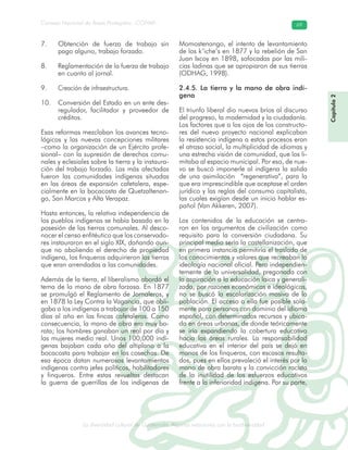 La diversidad cultural de Guatemala. Algunas relaciones con la biodiversidad
Consejo Nacional de Áreas Protegidas –CONAP– 69
l de Guatemala. Algunas relaciones con la biodive
Obtención de fuerza de trabajo sin7.
pago alguno, trabajo forzado.
Reglamentación de la fuerza de trabajo8.
en cuanto al jornal.
Creación de infraestructura.9.
Conversión del Estado en un ente des-10.
regulador, facilitador y proveedor de
créditos.
Esas reformas mezclaban los avances tecno-
lógicos y las nuevas concepciones militares
–como la organización de un Ejército profe-
sional– con la supresión de derechos comu-
nales y eclesiales sobre la tierra y la instaura-
ción del trabajo forzado. Las más afectadas
fueron las comunidades indígenas situadas
en las áreas de expansión cafetalera, espe-
cialmente en la bocacosta de Quetzaltenan-
go, San Marcos y Alta Verapaz.
Hasta entonces, la relativa independencia de
los pueblos indígenas se había basado en la
posesión de las tierras comunales. Al desco-
nocer el censo enfitéutico que los conservado-
res instauraron en el siglo XIX, dañando aun-
que no aboliendo el derecho de propiedad
indígena, los finqueros adquirieron las tierras
que eran arrendadas a las comunidades.
Además de la tierra, el liberalismo abordó el
tema de la mano de obra forzosa. En 1877
se promulgó el Reglamento de Jornaleros, y
en 1878 la Ley Contra la Vagancia, que obli-
gaba a los indígenas a trabajar de 100 a 150
días al año en las fincas cafetaleras. Como
consecuencia, la mano de obra era muy ba-
rata; los hombres ganaban un real por día y
las mujeres medio real. Unos 100,000 indí-
genas bajaban cada año del altiplano a la
bocacosta para trabajar en las cosechas. De
esa época datan numerosos levantamientos
indígenas contra jefes políticos, habilitadores
y finqueros. Entre estas revueltas destacan
la guerra de guerrillas de los indígenas de
Momostenango, el intento de levantamiento
de los k’iche’s en 1877 y la rebelión de San
Juan Ixcoy en 1898, sofocadas por las mili-
cias ladinas que se apropiaron de sus tierras
(ODHAG, 1998).
2.4.5. La tierra y la mano de obra indí-
gena
El triunfo liberal dio nuevos bríos al discurso
del progreso, la modernidad y la ciudadanía.
Los factores que a los ojos de los constructo-
res del nuevo proyecto nacional explicaban
la resistencia indígena a estos procesos eran
el atraso social, la multiplicidad de idiomas y
una estrecha visión de comunidad, que los li-
mitaba al espacio municipal. Por eso, de nue-
vo se buscó imponerle al indígena la salida
de una asimilación “regenerativa”, para la
que era imprescindible que aceptase el orden
jurídico y las reglas del consumo capitalista,
las cuales exigían desde un inicio hablar es-
pañol (Van Akkeren, 2007).
Los contenidos de la educación se centra-
ron en los argumentos de civilización como
requisito para la conversión ciudadana. Su
principal medio sería la castellanización, que
en primera instancia permitiría el traslado de
los conocimientos y valores que recreaban la
ideología nacional oficial. Pero independien-
temente de la universalidad, pregonada con
la aspiración a la educación laica y generali-
zada, por razones económicas e ideológicas,
no se buscó la escolarización masiva de la
población. El acceso a ella fue posible sola-
mente para personas con dominio del idioma
español, con determinados recursos y ubica-
da en áreas urbanas, de donde teóricamente
se iría expandiendo la cobertura educativa
hacia las áreas rurales. La responsabilidad
educativa en el interior del país se dejó en
manos de los finqueros, con escasos resulta-
dos, pues en ellos prevaleció el interés por la
mano de obra barata y la convicción racista
de la inutilidad de los esfuerzos educativos
frente a la inferioridad indígena. Por su parte,
Capítulo2
 