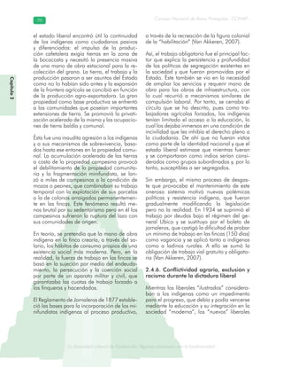 La diversidad cultural de Guatemala. Algunas relaciones con la biodiversidad
Consejo Nacional de Áreas Protegidas –CONAP–7070
de Guatemala. Algunas relaciones coLa diversidad cultural dsidad
Capítulo2
el estado liberal encontró útil la continuidad
de los indígenas como ciudadanos pasivos
y diferenciados: el impulso de la produc-
ción cafetalera exigía tierras en la zona de
la bocacosta y necesitó la presencia masiva
de una mano de obra estacional para la re-
colección del grano. La tierra, el trabajo y la
producción pasaron a ser asuntos del Estado
como no lo habían sido antes y la expansión
de la frontera agrícola se concibió en función
de la producción agro-exportadora. La gran
propiedad como base productiva se enfrentó
a las comunidades que poseían importantes
extensiones de tierra. Se promovió la privati-
zación acelerada de la misma y las ocupacio-
nes de tierra baldía y comunal.
Ésta fue una inaudita agresión a los indígenas
y a sus mecanismos de sobrevivencia, basa-
dos hasta ese entones en la propiedad comu-
nal. La acumulación acelerada de las tierras
a costa de la propiedad campesina provocó
el debilitamiento de la propiedad comunita-
ria y la fragmentación minifundista, se lan-
zó a miles de campesinos a la condición de
mozos o peones, que combinaban su trabajo
temporal con la explotación de sus parcelas
o la de colonos arraigados permanentemen-
te en las fincas. Este fenómeno resultó me-
nos brutal por su sedentarismo pero en él los
campesinos sufrieron la ruptura del lazo con
sus comunidades de origen.
En teoría, se pretendía que la mano de obra
indígena en la finca crearía, a través del sa-
lario, los hábitos de consumo propios de una
existencia social más moderna. Pero, en la
realidad, la fuerza de trabajo en las fincas se
basó en la sujeción por medio del endeuda-
miento, la persecución y la coerción social
por parte de un aparato militar y civil, que
garantizaba las cuotas de trabajo forzado a
los finqueros y hacendados.
El Reglamento de Jornaleros de 1877 estable-
ció las bases para la incorporación de los mi-
nifundistas indígenas al proceso productivo,
a través de la recreación de la figura colonial
de la “habilitación” (Van Akkeren, 2007).
Así, el trabajo obligatorio fue el principal fac-
tor que explica la persistencia y profundidad
de las políticas de segregación existentes en
la sociedad y que fueron promovidas por el
Estado. Éste también se vio en la necesidad
de ampliar los servicios y requerir mano de
obra para las obras de infraestructura, con
lo cual recurrió a mecanismos similares de
compulsión laboral. Por tanto, se cerraba el
círculo que se ha descrito, pues como tra-
bajadores agrícolas forzados, los indígenas
tenían limitado el acceso a la educación, lo
cual los dejaba inmersos en una condición de
incivilidad que les inhibía el derecho pleno a
la ciudadanía. De ahí que no fueran vistos
como parte de la identidad nacional y que el
estado liberal estimase que mientras fueran
y se comportaran como indios serían consi-
derados como grupos subordinados y, por lo
tanto, susceptibles a ser segregados.
Sin embargo, el mismo proceso de desgas-
te que provocaba el mantenimiento de este
oneroso sistema motivó nuevas polémicas
políticas y resistencia indígena, que fueron
gradualmente modificando la legislación
pero no la realidad. En 1934 se suprimió el
trabajo por deudas bajo el régimen del ge-
neral Ubico y se sustituyo por el boleto de
jornaleros, que castigó la dificultad de probar
un mínimo de trabajo en las fincas (150 días)
como vagancia y se aplicó tanto a indígenas
como a ladinos rurales. A ello se sumó la
obligación de trabajo vial gratuito y obligato-
rio (Van Akkeren, 2007).
2.4.6. Conflictividad agraria, exclusión y
racismo durante la dictadura liberal
Mientras los liberales “ilustrados” considera-
ban a los indígenas como un impedimento
para el progreso, que debía y podía vencerse
mediante la educación y su integración en la
sociedad “moderna”, los “nuevos” liberales
 