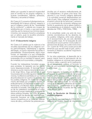 La diversidad cultural de Guatemala. Algunas relaciones con la biodiversidad
Consejo Nacional de Áreas Protegidas –CONAP– 71
l de Guatemala. Algunas relaciones con la biodive
daban por supuesta la esencial incapacidad
para el cambio en los propios indígenas, a
quienes consideraban, además, perezosos,
inferiores y renuentes al trabajo.
Mc Creery (s.f.) comenta el planteamiento es-
tereotipado de la época colonial, respecto a
que el indígena carecía de las “necesidades
de la civilización” y además era incapaz de
satisfacerlas por sí mismo, y que para poder
cubrirlas, por lo menos en sus mínimos reque-
rimientos, era necesario forzarlo a emplearse
por un salario, pues no acudiría voluntaria-
mente al mercado de trabajo.
2.4.7. El descontento indígena
Mc Creery (s.f.) señala que la violencia o las
revueltas espontáneas de los indígenas con-
tra administradores, habilitadores o agentes
del Estado, no fueron realmente frecuentes ni
premeditadas. Ocasionalmente, algún mozo
furioso, en respuesta a lo que consideraba
una tarea exagerada o a los golpes recibidos,
amenazaba con su machete al caporal, pero
de inmediato se le acorralaba y castigaba.
Cuando los trabajadores formaban grupos
para protestar, la represión era tan rápida
como desproporcionada. El dominio liberal
alcanza su punto máximo durante la dictadu-
ra de Jorge Ubico, largo período en el que
los procesos estructurales siguieron siendo los
mismos, la diferencia estribaba en sus niveles
de profundización en cuanto a la exclusión de
los pueblos indígenas. En medio del ahoga-
miento del Estado por problemas fiscales, el
endeudamiento y la depresión económica in-
ternacional, y la decisión de no continuar de-
valuando la moneda, Ubico se ganó el apo-
yo de los cafetaleros manteniendo el orden
social en el campo mediante un programa de
obras públicas forzadas. En 1934, el gober-
nante canceló las deudas por habilitaciones,
buscando favorecer así a los empresarios
menos competitivos en su lucha por obtener
mano de obra, y enfrentar las presiones pro-
ducidas por el excesivo endeudamiento de
los trabajadores y la grave crisis fiscal. Eso
permitió a una minoría indígena dedicarse
a la actividad comercial desplazándose por
todo el país. Estos indígenas rompieron con
el patrón cultural de los zahorines7
y entraron
a un movimiento de conversión religiosa que
facilitó la penetración de la iglesia católica y
las protestantes en el altiplano a partir de las
décadas de 1930 y 1940 (Falla, 1980).
En la actualidad, existe una serie de movi-
mientos reivindicativos de los derechos de
los pueblos indígenas; entre estos sobresa-
le el reconocimiento de una sola identidad
como pueblo maya. En la búsqueda de esta
reivindicación se encuentran involucradas or-
ganizaciones de base, las cuales evoluciona-
ron a partir de 1976 como consecuencia del
terremoto que sacudió todo el país, particu-
larmente el altiplano occidental mayoritaria-
mente indígena.
En los años posteriores, el desarrollo de la
guerra interna forzó la participación de los
pueblos indígenas en acciones para generar
un futuro mejor, y permitir así la maduración
de un pensamiento político, al formular la
idea de una autonomía representada por el
pueblo maya.
Como respuesta, la Constitución de l985 da
el espacio al reconocimiento de los grupos
étnicos. Otros eventos similares se desarro-
llan en consonancia con éste, como la apro-
bación del Convenio 169 de la Organización
Mundial del Trabajo (OIT), la inclusión del
marco de la identidad y derechos de los pue-
blos indígenas, considerados en la agenda
de discusión de los Acuerdos de Paz, entre
otros (PNUD, 2005).
2.4.8. La Revolución de Octubre y los
pueblos indígenas
El presidente Juan José Arévalo (1945-1951)
defendió un modelo liberal de intervención
Capítulo2
 