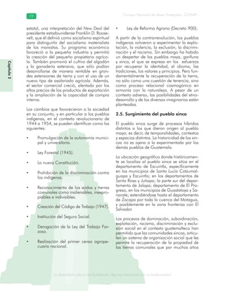 La diversidad cultural de Guatemala. Algunas relaciones con la biodiversidad
Consejo Nacional de Áreas Protegidas –CONAP–7272
de Guatemala. Algunas relaciones coLa diversidad cultural dsidad
Capítulo2
estatal, una interpretación del New Deal del
presidente estadounidense Franklin D. Roose-
velt, que él definió como socialismo espiritual
para distinguirlo del socialismo materialista
de los marxistas. Su programa económico
favoreció a la pequeña industria y permitió
la creación del pequeño propietario agríco-
la. También promovió el cultivo del algodón
y la ganadería extensiva, que sólo podían
desarrollarse de manera rentable en gran-
des extensiones de tierra y con el uso de un
nuevo tipo de asalariado agrícola. Además,
el sector comercial creció, alentado por los
altos precios de los productos de exportación
y la ampliación de la capacidad de compra
interna.
Los cambios que favorecieron a la sociedad
en su conjunto, y en particular a los pueblos
indígenas, en el contexto revolucionario de
1944 a 1954, se pueden identificar como los
siguientes:
• Promulgación de la autonomía munici-
pal y universitaria.
• Ley Forestal (1945).
• La nueva Constitución.
• Prohibición de la discriminación contra
los indígenas.
• Reconocimiento de los ejidos y tierras
comunales como inalienables, inexpro-
piables e indivisibles.
• Creación del Código de Trabajo (1947).
• Institución del Seguro Social.
• Derogación de la Ley del Trabajo For-
zoso.
• Realización del primer censo agrope-
cuario nacional.
• Ley de Reforma Agraria (Decreto 900).
A partir de la contrarrevolución, los pueblos
indígenas volvieron a experimentar la explo-
tación, la violencia, la exclusión, la discrimi-
nación y el racismo. Sin embargo ha habido
un despertar de los pueblos maya, garífuna
y xinca, el que se expresa en los esfuerzos
por recuperar la identidad, el idioma, las
tradiciones, los valores y principios. Pero fun-
damentalmente la recuperación de la tierra,
no sólo como una cuestión de tenencia, sino
como proceso relacional cosmogónico en
armonía con la naturaleza. A pesar de un
contexto adverso, las posibilidades del etno-
desarrollo y de los diversos imaginarios están
planteadas.
2.5. Surgimiento del pueblo xinca
El pueblo xinca surge de procesos híbridos
distintos a los que dieron origen al pueblo
maya; es decir, de temporalidades, contextos
y espacios distintos. La historicidad de los xin-
cas no es ajena a la experimentada por los
demás pueblos de Guatemala.
La ubicación geográfica donde históricamen-
te se localiza al pueblo xinca se sitúa en el
departamento de Escuintla, específicamente
en los municipios de Santa Lucía Cotzumal-
guapa y Escuintla; en los departamentos de
Santa Rosa y Jutiapa; la parte sur del depar-
tamento de Jalapa; departamento de El Pro-
greso, en los municipios de Guastatoya y Sa-
narate; extendiéndose hasta el departamento
de Zacapa por toda la cuenca del Motagua,
y posiblemente en la zona fronteriza con El
Salvador.
Los procesos de dominación, subordinación,
explotación, racismo, discriminación y exclu-
sión social en el contexto guatemalteco han
permitido que las comunidades xincas, articu-
len un sistema de organización social que les
permite la recuperación de la propiedad de
las tierras comunales que por muchos años
 