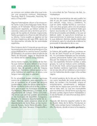 La diversidad cultural de Guatemala. Algunas relaciones con la biodiversidad
Consejo Nacional de Áreas Protegidas –CONAP–7474
de Guatemala. Algunas relaciones coLa diversidad cultural dsidad
Capítulo2
se conocen con certeza siete sitios que tuvie-
ron una ocupación continua: Atiquipaque,
Tacuilula, Pajal 2, Sinacantán, Nancinta, Pa-
saco y Chiquiuitán.
Algunos historiadores ubican a los xincas en-
tre Santa Lucía Cotzumalguapa hasta Ahua-
chapán, en El Salvador. Hacia el período de
dominación española, ya habían sufrido in-
vasiones y reducción de su territorio por el in-
greso de los pipiles en diversas migraciones,
hecho que explica la influencia del náhuatl en
su idioma. Como pueblo se registran en los
archivos hispánicos del siglo XVIII, dentro de
los documentos oficiales de las autoridades
españolas.
Para la época de la Conquista se apunta que
los xincas particularmente se enfrentaron a los
conquistadores en su camino hacia Cuscatlán
(El Salvador) y le causaron daño al ejército de
Pedro de Alvarado, según se desprende de
los relatos de los mismos conquistadores.
De la misma manera, los relatos de los frai-
les que visitaron la zona refieren a los xincas
como pobres, productores de maíz, caña de
azúcar, algo de ganado y pita de maguey
(Agave sp.). Asimismo, indican que en su ma-
yoría hablaban el castellano, el xinca y una
lengua mexicana, que no precisan.
En la actualidad existen diversas opiniones
acerca de su ubicación, para algunos los xin-
cas se asentaron en el sureste del territorio
guatemalteco, otros los ubican entre los lími-
tes del río María Linda y el río la Paz, y el terri-
torio que ocupan los municipios actuales de
Yupiltepeque, Atescatempa y Comapa, en el
departamento de Jutiapa. Otras comunida-
des xincas que perviven pueden encontrarse
en los municipios de Zapotitlán, Conguaco,
Moyuta y la cabecera departamental de Ju-
tiapa. Además, existe presencia xinca en el
departamento de Santa Rosa, en los munici-
pios de Taxisco, Santa María Ixhuatán, Gua-
zacapán, San Juan Tecuaco, Chiquimulilla y
la comunidad de San Francisco de Asís, Ju-
maytepeque.
Una de las características de este pueblo ha
sido el uso de cuatro idiomas distintos que
son náhuatl, maya, xinca y castellano, lo
cual en cierta medida facilitó su comunica-
ción con otros grupos, pero a la vez produjo
la invisibilidad étnica que perduró hasta que
fueron reconocidos en los Acuerdos de Paz.
Entre las principales actividades a las que se
dedican están: la agricultura (constituye su
base económica), la cerámica, la jarcia, con
la que elaboran distintos objetos destinados
al comercio, pero la industria de sintéticos ha
provocado la decadencia de su uso.
2.6. Surgimiento del pueblo garífuna
La historia del pueblo garífuna comienza en
la isla de Saint Vincent en el Caribe orien-
tal, la cual estaba habitada por los arawaks,
quienes previamente habían sido conquista-
dos por los kalipuna (una tribu suramerica-
na). Los españoles llamaron caribes a estos
grupos, lo cual se traduce como caníbales.
En el año de 1635, varios buques españoles
que llevaban esclavos nigerianos naufraga-
ron en esa isla, allí se instalaron y convivieron
con los habitantes dando origen a los caribes
negros.
El control posterior de la isla por los británi-
cos como resultado de varias guerras entre
éstos, los caribes y los franceses, originó el
aniquilamiento, sometimiento y desplaza-
miento de los negros que convivían en liber-
tad en tales islas, lo cual era inconcebible
para los británicos. De tal forma que algunos
de estos caribes negros fueron trasladados a
la isla de Roatán, en ese entonces bajo domi-
nio británico.
Después del dominio español sobre la isla
de Roatán (Islas de la Bahía, Honduras) en
1700, estos caribes fueron trasladados a Tru-
jillo, Honduras, donde sirvieron a los españo-
 