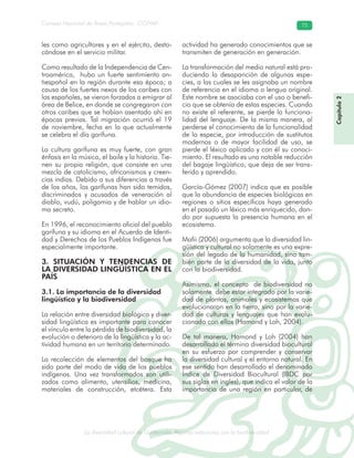 La diversidad cultural de Guatemala. Algunas relaciones con la biodiversidad
Consejo Nacional de Áreas Protegidas –CONAP– 75
l de Guatemala. Algunas relaciones con la biodive
les como agricultores y en el ejército, desta-
cándose en el servicio militar.
Como resultado de la Independencia de Cen-
troamérica, hubo un fuerte sentimiento an-
tiespañol en la región durante esa época; a
causa de los fuertes nexos de los caribes con
los españoles, se vieron forzados a emigrar al
área de Belice, en donde se congregaron con
otros caribes que se habían asentado ahí en
épocas previas. Tal migración ocurrió el 19
de noviembre, fecha en la que actualmente
se celebra el día garífuna.
La cultura garífuna es muy fuerte, con gran
énfasis en la música, el baile y la historia. Tie-
nen su propia religión, que consiste en una
mezcla de catolicismo, africanismos y creen-
cias indias. Debido a sus diferencias a través
de los años, los garífunas han sido temidos,
discriminados y acusados de veneración al
diablo, vudú, poligamia y de hablar un idio-
ma secreto.
En 1996, el reconocimiento oficial del pueblo
garífuna y su idioma en el Acuerdo de Identi-
dad y Derechos de los Pueblos Indígenas fue
especialmente importante.
3. SITUACIÓN Y TENDENCIAS DE
LA DIVERSIDAD LINGÜÍSTICA EN EL
PAÍS
3.1. La importancia de la diversidad
lingüística y la biodiversidad
La relación entre diversidad biológica y diver-
sidad lingüística es importante para conocer
el vínculo entre la pérdida de biodiversidad, la
evolución o deterioro de la lingüística y la ac-
tividad humana en un territorio determinado.
La recolección de elementos del bosque ha
sido parte del modo de vida de los pueblos
indígenas. Una vez transformados son utili-
zados como alimento, utensilios, medicina,
materiales de construcción, etcétera. Esta
actividad ha generado conocimientos que se
transmiten de generación en generación.
La transformación del medio natural está pro-
duciendo la desaparición de algunas espe-
cies, a las cuales se les asignaba un nombre
de referencia en el idioma o lengua original.
Este nombre se asociaba con el uso o benefi-
cio que se obtenía de estas especies. Cuando
no existe el referente, se pierde la funciona-
lidad del lenguaje. De la misma manera, al
perderse el conocimiento de la funcionalidad
de la especie, por introducción de sustitutos
modernos o de mayor facilidad de uso, se
pierde el léxico aplicado y con él su conoci-
miento. El resultado es una notable reducción
del bagaje lingüístico, que deja de ser trans-
ferido y aprendido.
García-Gómez (2007) indica que es posible
que la abundancia de especies biológicas en
regiones o sitios específicos haya generado
en el pasado un léxico más enriquecido, dan-
do por supuesta la presencia humana en el
ecosistema.
Mafii (2006) argumenta que la diversidad lin-
güística y cultural no solamente es una expre-
sión del legado de la humanidad, sino tam-
bién parte de la diversidad de la vida, junto
con la biodiversidad.
Asimismo, el concepto de biodiversidad no
solamente debe estar integrado por la varie-
dad de plantas, animales y ecosistemas que
evolucionaron en la tierra, sino por la varie-
dad de culturas y lenguajes que han evolu-
cionado con ellos (Hamond y Loh, 2004).
De tal manera, Hamond y Loh (2004) han
desarrollado el término diversidad biocultural
en su esfuerzo por comprender y conservar
la diversidad cultural y el entorno natural. En
ese sentido han desarrollado el denominado
Índice de Diversidad Biocultural (IBDC por
sus siglas en ingles), que indica el valor de la
importancia de una región en particular, de
Capítulo2
 