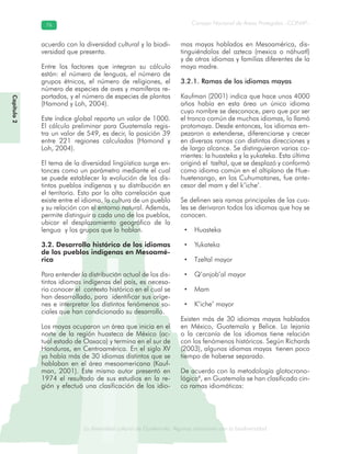 La diversidad cultural de Guatemala. Algunas relaciones con la biodiversidad
Consejo Nacional de Áreas Protegidas –CONAP–7676
de Guatemala. Algunas relaciones coLa diversidad cultural dsidad
Capítulo2
acuerdo con la diversidad cultural y la biodi-
versidad que presenta.
Entre los factores que integran su cálculo
están: el número de lenguas, el número de
grupos étnicos, el número de religiones, el
número de especies de aves y mamíferos re-
portados, y el número de especies de plantas
(Hamond y Loh, 2004).
Este índice global reporta un valor de 1000.
El cálculo preliminar para Guatemala regis-
tra un valor de 549, es decir, la posición 39
entre 221 regiones calculadas (Hamond y
Loh, 2004).
El tema de la diversidad lingüística surge en-
tonces como un parámetro mediante el cual
se puede establecer la evolución de los dis-
tintos pueblos indígenas y su distribución en
el territorio. Esto por la alta correlación que
existe entre el idioma, la cultura de un pueblo
y su relación con el entorno natural. Además,
permite distinguir a cada uno de los pueblos,
ubicar el desplazamiento geográfico de la
lengua y los grupos que la hablan.
3.2. Desarrollo histórico de los idiomas
de los pueblos indígenas en Mesoamé-
rica
Para entender la distribución actual de los dis-
tintos idiomas indígenas del país, es necesa-
rio conocer el contexto histórico en el cual se
han desarrollado, para identificar sus oríge-
nes e interpretar los distintos fenómenos so-
ciales que han condicionado su desarrollo.
Los mayas ocuparon un área que inicia en el
norte de la región huasteca de México (ac-
tual estado de Oaxaca) y termina en el sur de
Honduras, en Centroamérica. En el siglo XV
ya había más de 30 idiomas distintos que se
hablaban en el área mesoamericana (Kauf-
man, 2001). Este mismo autor presentó en
1974 el resultado de sus estudios en la re-
gión y efectuó una clasificación de los idio-
mas mayas hablados en Mesoamérica, dis-
tinguiéndolos del azteca (mexica o náhuatl)
y de otros idiomas y familias diferentes de la
maya madre.
3.2.1. Ramas de los idiomas mayas
Kaufman (2001) indica que hace unos 4000
años había en esta área un único idioma
cuyo nombre se desconoce, pero que por ser
el tronco común de muchos idiomas, lo llamó
protomaya. Desde entonces, los idiomas em-
pezaron a extenderse, diferenciarse y crecer
en diversas ramas con distintas direcciones y
de largo alcance. Se distinguieron varias co-
rrientes: la huasteka y la yukateka. Esta última
originó el tzeltal, que se desplazó y conformó
como idioma común en el altiplano de Hue-
huetenango, en los Cuhumatanes, fue ante-
cesor del mam y del k’iche’.
Se definen seis ramas principales de las cua-
les se derivaron todos los idiomas que hoy se
conocen.
• Huasteka
• Yukateka
• Tzeltal mayor
• Q’anjob’al mayor
• Mam
• K’iche’ mayor
Existen más de 30 idiomas mayas hablados
en México, Guatemala y Belice. La lejanía
o la cercanía de los idiomas tiene relación
con los fenómenos históricos. Según Richards
(2003), algunos idiomas mayas tienen poco
tiempo de haberse separado.
De acuerdo con la metodología glotocrono-
lógica8
, en Guatemala se han clasificado cin-
co ramas idiomáticas:
 