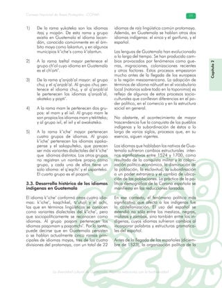 La diversidad cultural de Guatemala. Algunas relaciones con la biodiversidad
Consejo Nacional de Áreas Protegidas –CONAP– 77
l de Guatemala. Algunas relaciones con la biodive
De la1) rama yukateka son los idiomas
itzaj y mopán. De esta rama y grupo
existía en Guatemala el idioma lacan-
dón, conocido comúnmente en el ám-
bito maya como lakantun, y en algunos
municipios k’iche’s como k’alantun.
A la2) rama tzeltal mayor pertenece el
grupo ch’ol cuyo idioma en Guatemala
es el ch’orti’.
De la rama q’anjob’al mayor: el grupo3)
chuj y el q’anjob’al. Al grupo chuj per-
tenece el idioma chuj, y al q’anjob’al
le pertenecen los idiomas q’anjob’al,
akateko y popti’.
A la rama mam le pertenecen dos gru-4)
pos: el mam y el ixil. Al grupo mam le
son propios los idiomas mam y tektiteko;
y al grupo ixil, el ixil y el awakateko.
A la5) rama k’iche’ mayor pertenecen
cuatro grupos de idiomas. Al grupo
k’iche’ pertenecen los idiomas sipaka-
pense y el sakapulteko, que parecen
ser más variantes dialectales del k’iche’
que idiomas distintos. Los otros grupos
no registran un nombre propio como
grupo, y cada uno de ellos tiene un
solo idioma: el q’eqchi’ y el uspanteko.
El cuarto grupo es el poqom.
3.3. Desarrollo histórico de los idiomas
indígenas en Guatemala
El idioma k’iche’ conformó otros cuatro idio-
mas: k’iche’, kaqchikel, tz’utujil y el achi,
los que en términos lingüísticos se conocen
como variantes dialectales del k’iche’, pero
que sociopolíticamente se reconocen como
idiomas. Al grupo poqom pertenecen los
idiomas poqomam y poqomchi’. Por lo tanto,
puede decirse que en Guatemala persisten
o se hablan actualmente cinco ramas prin-
cipales de idiomas mayas, tres de las cuatro
divisiones del protomaya, con un total de 22
idiomas de raíz lingüística común protomaya.
Además, en Guatemala se hablan otros dos
idiomas indígenas: el xinca y el garífuna, y el
español.
Las lenguas de Guatemala han evolucionado
a lo largo del tiempo. Se han producido cam-
bios provocados por fenómenos como gue-
rras, migraciones, colonizaciones recientes
y otros factores. Estos procesos empezaron
mucho antes de la llegada de los europeos
a la región mesoamericana. La adopción de
términos de idioma náhuatl en el vocabulario
local (notorios sobre todo en la toponimia) es
reflejo de algunos de estos procesos socio-
culturales que conllevan diferencias en el po-
der político, en el comercio y en la estructura
social en general.
No obstante, el acontecimiento de mayor
trascendencia fue la conquista de los pueblos
indígenas y la subordinación de éstos a lo
largo de varios siglos, procesos que, en su
esencia, siguen vigentes.
Los idiomas que hablaban los nativos de Gua-
temala sufrieron cambios estructurales inter-
nos significativos entre 1524 y 1700, como
resultado de la conquista militar y la coloni-
zación político-económica, la disminución de
la población, la esclavitud, la subordinación
a un poder extranjero y el cambio de ubica-
ción de las poblaciones. La práctica de la po-
lítica demográfica de la Corona española se
manifiesta en las reducciones forzadas.
En ese contexto, el fenómeno político más
significativo que afectó a los indígenas fue
la castellanización. El uso del español se
extendió no sólo entre los mestizos, negros,
mulatos y zambos, sino también entre los in-
dígenas, cuyos idiomas sufrieron cambios al
incorporar palabras y estructuras gramatica-
les del español.
Antes de la llegada de los españoles (diciem-
bre de 1523), la organización política de la
Capítulo2
 