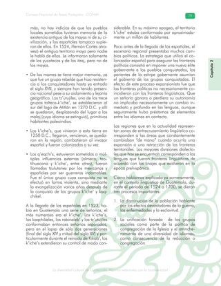La diversidad cultural de Guatemala. Algunas relaciones con la biodiversidad
Consejo Nacional de Áreas Protegidas –CONAP– 79
l de Guatemala. Algunas relaciones con la biodive
más, no hay indicios de que los pueblos
locales sometidos tuvieran memoria de la
existencia antigua de los mayas ni de su ci-
vilización, y los españoles tampoco supie-
ron de ellos. En 1524, Hernán Cortés atra-
vesó el antiguo territorio maya pero nadie
le habló de ellos. Le informaron solamente
de los yucatecos y de los itzaj, pero no de
los mayas.
• De los mames se tiene mejor memoria, ya
que fue un grupo rebelde que hizo resisten-
cia a los conquistadores hasta ya entrado
el siglo XVII, y siempre han tenido presen-
cia nacional pese a su aislamiento y lejanía
geográfica. Los tz’utujiles, uno de los trece
grupos tolteca-k’iche’, se establecieron al
sur del lago de Atitlán en 1270 D.C. y allí
se quedaron, desplazando del lugar a los
malaj (cuyo idioma se extinguió), primitivos
habitantes paleoindios.
• Los k’iche’s, que vinieron a esta tierra en
1250 D.C., llegaron, vencieron, se queda-
ron en la región, combatieron al invasor
español y fueron colonizados a su vez.
• Los q’eqchi’s, estuvieron sometidos a múl-
tiples influencias externas (olmeca, teo-
tihuacana y k’iche’, entre otras), fueron
llamados tzulutanes por los mexicanos y
españoles por ser guerreros indomables.
Fue el único grupo cuya conquista no se
efectuó en forma violenta, sino mediante
la evangelización varios años después de
la conquista de los grupos k’iche’ y kaq-
chikel.
A la llegada de los españoles en 1523, ha-
bía en Guatemala una serie de señoríos, el
más numeroso era el k’iche’. Los k’iche’s,
los kaqchikeles, los rabinaleb’ y los tz’utujiles
conformaban entonces señoríos separados,
pero en el lapso de sólo dos generaciones
(final del siglo XIV y mitad del siglo XV) y par-
ticularmente durante el reinado de Kikab’, los
k’iche’s extendieron su control de modo con-
siderable. En su máximo apogeo, el territorio
k’iche’ estaba conformado por aproximada-
mente un millón de habitantes.
Poco antes de la llegada de los españoles, el
escenario regional presentaba muchos cam-
bios políticos. La estrategia que utilizó el co-
lonizador español para asegurar las fronteras
políticas consistió en imponer una nueva élite
gobernante a los pueblos conquistados, los
parientes de la estirpe gobernante asumían
el gobierno de los grupos conquistados. El
efecto de este proceso expansionista fue que
las fronteras políticas no necesariamente co-
incidieron con las fronteras lingüísticas. Que
un señorío ganara o perdiera su autonomía
no implicaba necesariamente un cambio in-
mediato y profundo en las lenguas, aunque
seguramente hubo préstamos de elementos
entre los idiomas en contacto.
Las regiones que en la actualidad represen-
tan zonas de entrecruzamiento lingüístico co-
rresponden a las áreas que constantemente
cambiaban “de mano” cuando ocurría una
expansión o una retracción de las fronteras
territoriales. Las mayores divisiones dialecta-
les que hoy se encuentran corresponden a las
lenguas que fueron fronteras lingüísticas de
acuerdo con los linajes que existieron en la
época prehispánica.
Como habíamos explicado ya someramente,
en el contexto lingüístico de Guatemala, du-
rante el período de 1524 a 1700, se dieron
tres procesos importantes:
La disminución de la población hablante1.
por los efectos devastadores de la guerra,
las enfermedades y la esclavitud.
La unificación forzada de los grupos2.
sociales como parte de la política de
congregación de la Iglesia y el atrinche-
ramiento de una diversidad de idiomas,
como consecuencia de la reducción o
congregación.
Capítulo2
 