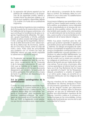 La diversidad cultural de Guatemala. Algunas relaciones con la biodiversidad
Consejo Nacional de Áreas Protegidas –CONAP–8080
de Guatemala. Algunas relaciones coLa diversidad cultural dsidad
Capítulo2
La expansión del idioma español por las3.
políticas de castellanización y la emigra-
ción de los españoles criollos, ladinos y
mulatos hacia las planicies costeras y re-
giones que quedaron disponibles debido
a la muerte o la huida de sus pobladores
originarios.
Uno de los efectos lingüísticos más inmediatos
de la Conquista fue la masiva disminución de
los hablantes de las lenguas autóctonas, a lo
que contribuyó la transferencia de estos a re-
giones lingüísticamente diferentes. Por ejem-
plo: grupos kaqchikeles a Chiché, poblado
situado en pleno corazón del antiguo señorío
k’iche’, enemigo de los kaqchikeles; elemen-
tos de la élite dominante k’iche’ sobrevivien-
tes de la destrucción de Gumarcaj, asenta-
dos en Chiul (hoy Chajul), entre los ixiles del
norte y otros. Hubo casos de comunidades
que quedaron con un número tan bajo de
hablantes nativos que casi resultó imposible
la sobrevivencia del idioma original.
En Guatemala hay escasez de documenta-
ción sobre la desaparición total de una len-
gua como consecuencia de la Conquista
o de la temprana colonización. El caso del
chol, que se hablaba en la región norocci-
dental, representa un idioma que claramente
desapareció por completo. Lo que queda de
la última población chol está en el municipio
de Santa Cruz El Chol, del departamento de
Baja Verapaz.
3.4. La política sociolingüística de la
castellanización
Cuando los conquistadores españoles llega-
ron a América, la Corona insistió en su po-
lítica de castellanización y catequización: los
indígenas debían dejar sus costumbres “pa-
ganas e incivilizadas” para cambiarlas por
prácticas castellano-cristianas “de razón”,
según se recomendó en el Concilio de Lima,
Perú, en 1552. La legislación inicial estable-
cía que los encomenderos eran responsables
de la educación y conversión de los nativos
bajo su control. Sin embargo, éstos no cum-
plieron ni una ni otra cosa: no castellanizaron
y tampoco catequizaron.
Los primeros indígenas que aprendieron el es-
pañol no fueron usados para enseñar a otros
la fe católica, se emplearon como intérpretes
de los conquistadores en el proceso de con-
quista de otros pueblos nativos. Fueron usa-
dos también para ayudar a los colonizadores
en la administración de los territorios someti-
dos, y para auxiliar a los encomenderos en la
explotación de la fuerza laboral indígena.
Había muy pocos incentivos para los indí-
genas que quisieran aprender el español, ya
que existían pocas oportunidades de utilizarlo
y, además, los clérigos encargados de caste-
llanizar no enseñaban el español a los nativos
porque consideraban contraproducente o im-
posible castellanizar a grupos grandes o a in-
dividuos no seleccionados debidamente. Los
frailes percibieron que la manera más prác-
tica de cumplir con su misión era convertir a
los indígenas al catolicismo y la manera más
efectiva de hacerlo era por medio de los idio-
mas nativos. Fue así como, al principio, ellos
mismos aprendieron el idioma local (un caso
típico es el de Fray Bartolomé de las Casas
que aprendió el q’eqchi’ de las Verapaces),
después procedieron a enseñar el español
a un nativo quien, luego, se convertía en su
traductor-interlocutor con los indígenas de la
localidad.
Algunos miembros de las órdenes religiosas
aprendieron los idiomas vernáculos e hicie-
ron diccionarios y gramáticas. El conocimien-
to de las lenguas locales que adquirieron
los frailes les dio ventajas sobre la jerarquía
religiosa, ya que por el aislamiento de los
pueblos que administraban miembros de las
órdenes, convirtió a estas en la primera au-
toridad europea en las comunidades, incluso
reconocida localmente por encima de la real
autoridad de la Corona.
 