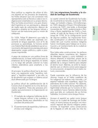 La diversidad cultural de Guatemala. Algunas relaciones con la biodiversidad
Consejo Nacional de Áreas Protegidas –CONAP– 81
Para justificar su negativa de utilizar el idio-
ma español en los procesos de enseñanza,
los frailes adujeron que una conversión más
representativa sólo se llevaría a cabo si los in-
dígenas eran enseñados en su propio idioma.
Pero los frailes encontraron una gran diversi-
dad lingüística en sus parroquias y, después
de medio siglo de colonización, dejaron de
aprender y enseñar en las lenguas nativas y
hacían uso de traductores para su misión de
catequesis.
En 1634, Felipe IV determinó que toda la
doctrina cristiana debía ser enseñada úni-
camente en lengua española. Con el fin de
promover su aprendizaje, la Corona emitió
una Cédula Real donde estableció que el co-
nocimiento del español era prerrequisito para
desempeñar cargos públicos y optar a posi-
ciones importantes.
A pesar de insistirse en una política firme de
castellanización, la base institucional para la
enseñanza de la lengua española no existía
y a lo largo del período colonial no hubo
intentos sistemáticos para enseñarla a los
indígenas.
Al principio, la política oficial fue la de man-
tener una separación entre “república indí-
gena” y “república española” y, por ello, no
es de extrañar que surgiera un sistema social
dual diferenciado por la lengua.
La política oficial de castellanización de la
Corona situó al español en la cima de la je-
rarquía lingüística. Hubo dos procesos prin-
cipales que promovieron la hispanización en
Guatemala:
El traslado de indígenas hablantes de di-1.
versas lenguas nativas a las ciudades y
a lugares donde eran absorbidos en los
procesos de producción.
El asentamiento de españoles y ladinos en2.
el área rural indígena.
3.5. Las migraciones forzadas y la ciu-
dad de Santiago de Guatemala
La capital colonial de Guatemala fue funda-
da inicialmente en Iximché, en julio de 1524;
luego, se trasladó a Xepau, Chimaltenango,
en 1524; después a Chijxot, Chimaltenango,
en enero de 1527; más tarde, a Almolonga
(noviembre de 1527); posteriormente a Pan-
choy o Pacán (septiembre de 1542); y, final-
mente, al valle de las Vacas o de la Ermita
(mayo de 1776). En la configuración social
de algunos pueblos, las migraciones forza-
das constituyeron un elemento decisivo por
medio del cual muchos esclavos indígenas
fueron movilizados para trabajar en la cons-
trucción y el mantenimiento de la ciudad en
Almolonga y Panchoy.
Para todas estas construcciones, los esclavos
albañiles, tejeros, carpinteros, etc., llegaron
de diferentes lugares y, como hablaban un
idioma diferente al kaqchikel, propio de la
región, pudo haberse producido una rápida
pérdida de su lengua materna para adoptar
el idioma local. Además, se sintió la necesi-
dad de usar un idioma común para asegurar
la comunicación: el español fue el medio na-
tural y reconocido.
Puede suponerse que la influencia de los
idiomas mayas en el habla castellana de
los indígenas fue todavía más marcada, y el
español hablado más imperfecto, según los
estándares de la élite colonial. No obstante,
la presencia dominante de los españoles y la
legitimidad atribuida por la Corona al idio-
ma castellano fueron factores determinantes
para que éste, en cualquiera de sus formas
habladas, funcionara como lengua franca.
Aunque el español se usaba como lengua
franca en la ciudad de Santiago de Guate-
mala, al mismo tiempo se produjo una reno-
vación regional del idioma indígena predo-
minante –el kaqchikel- como consecuencia
de la llegada al valle de cada vez más ha-
Capítulo2
 