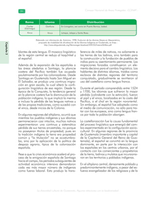 La diversidad cultural de Guatemala. Algunas relaciones con la biodiversidad
Consejo Nacional de Áreas Protegidas –CONAP–8484
Capítulo2
blantes de esta lengua. El mosaico lingüístico
de la región central se redujo al kaqchikel y
al español.
Además de la expansión de los españoles a
las áreas aledañas a Santiago, la planicie
costera del Pacífico también fue ocupada
paulatinamente por los colonizadores. Desde
Santiago en Guatemala hasta San Miguel en
El Salvador, se produjo una continua migra-
ción en gran escala, la cual alteró la confi-
guración lingüística de esa región. Desde la
época de la Conquista, la tendencia general
en la planicie costera fue la disminución de la
población indígena, lo que implicó la merma
e incluso la pérdida de las lenguas nativas y
de las propias tradiciones, como sucedió con
el xinca, desde inicios de la Colonia.
En algunas regiones del altiplano, ocurrió que
mientras los pueblos indígenas y sus idiomas
permanecieron casi intactos, muchos nativos
experimentaron una continua y sistemática
pérdida de sus tierras ancestrales, no porque
no poseyeran títulos de propiedad, pues en
la tradición indígena la tierra era propiedad
común y “la titulación” no se acostumbra-
ba, sino por la aplicación de la política de
despojo agrario, típica de la colonización
española.
Pese a que la crisis económica aceleró el pro-
ceso de la emigración española de Santiago
hacia el campo, los períodos subsiguientes de
actividad económica intensiva demandaron
cada vez más mayor número de indígenas
como fuerza laboral. Esto produjo la trans-
ferencia de miles de nativos, no solamente a
las tierras de los ladinos, sino también para
la construcción y la fundación de pueblos de
indios para su asentamiento permanente. Las
migraciones forzadas constituyeron un ele-
mento decisivo para el cambio lingüístico. Los
hablantes de distintos idiomas, traídos como
esclavos de distintas regiones del territorio
conquistado, gradualmente se revirtieron al
uso del castellano como lengua franca.
Durante el período comprendido entre 1524
y 1700, los idiomas que sufrieron la mayor
pérdida (colindante con la extinción), fueron
el pipil y el xinca, localizados en la costa del
Pacífico, o el chol en la región nororiental.
Sin embargo, el español fue adoptado como
el medio de comunicación, no sólo para tra-
tar con los europeos, sino como lengua fran-
ca por toda la población aborigen.
La castellanización fue la causa fundamental
del proceso lingüístico que emergió del cam-
bio experimentado en la configuración socio-
cultural. En algunas regiones de la provincia
de Guatemala (miembro importante y capital
de la Capitanía General del Reino de Gua-
temala), el español se convirtió en la lengua
dominante, en parte por la interacción con
los españoles en los centros urbanos, por el
contacto con los comerciantes y propietarios
de la tierra, ladinos y mulatos que incursiona-
ron en los territorios y poblados indígenas.
En el altiplano central, densamente poblado y
predominantemente indígena, a pesar del es-
fuerzo evangelizador de los religiosos y de la
Elaborado con información de: Anónimo, 1998. Evolucion de los idiomas Mayas en Mesoamérica,
propuesta de modalidad de oficialización de los Idiomas Indígenas en Guatemala, en línea :
http://www.ebiguatemala.org/filemanager/dowload/209/03/historia%Atlas.pdf.
 