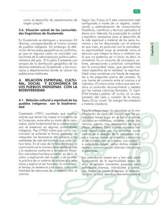 La diversidad cultural de Guatemala. Algunas relaciones con la biodiversidad
Consejo Nacional de Áreas Protegidas –CONAP– 87
l de Guatemala. Algunas relaciones con la biodive
Capítulo2
como el desarrollo de asentamientos de
origen q’eqchi’.
3.6. Situación actual de las comunida-
des lingüísticas de Guatemala
En Guatemala se distinguen y reconocen 24
idiomas, correspondientes al mismo número
de pueblos indígenas. Sin embargo, la defi-
nición de las áreas geográficas es conflictiva,
ya que en algunos casos no coinciden con
los límites de la administración político-admi-
nistrativa del país. El Cuadro 2 presenta una
sinopsis de la distribución geográfica de los
idiomas hablados en Guatemala, y los muni-
cipios y departamentos donde se ubican las
poblaciones hablantes.
4. RELACIÓN ESPIRITUAL, CULTU-
RAL, SOCIAL Y ECONÓMICA DE
LOS PUEBLOS INDÍGENAS CON LA
BIODIVERSIDAD
4.1. Relación cultural y espiritual de los
pueblos indígenas con la biodiversi-
dad
Castañeda (1991) manifiesta que muchos
valores que tenían los mayas al momento de
la Conquista, entre ellos su visión de la natu-
raleza, parte fundamental de su cosmovisión,
aún se preservan en algunas comunidades
indígenas. Pop (1996) indica que como cos-
movisión se entiende la forma particular de
interpretar los fenómenos del universo y las
realidades de vida del hombre, que cada cul-
tura tiene. En el caso de la filosofía maya, la
cosmovisión es la manera de entender la vida
y la existencia conforme a la relación filosó-
fica naturaleza-hombre-universo; es decir, la
visión y explicación del mundo y de la vida,
la práctica de un sistema de valores que rela-
ciona y explica al ser humano, la naturaleza,
el tiempo, la existencia y las cosas, como una
totalidad de relaciones de un sistema vivo: el
cosmos.
Según Sac Coyoy (s.f.) esta cosmovisión está
configurada a través de un registro, clasifi-
cación y sistematización de conocimientos
filosóficos, científicos y técnicos aplicados al
diario vivir. Además, ha propiciado la unidad
y equilibrio necesarios para el desarrollo de
la vida espiritual y material de los seres hu-
manos y los ha relacionado con el entorno
en que viven, en particular con la naturaleza.
La espiritualidad maya se entiende como el
ejercicio que integra lo físico o material con
lo que no podemos ver ni tocar; es decir, lo
inmaterial. Es un conjunto de conceptos, va-
lores, percepciones y prácticas compartidas
por la comunidad maya, que permiten una
visión específica de la realidad. La espiritua-
lidad maya constituye una fuente de respues-
tas a las preguntas acerca del universo. Es
una fuente de conexión entre el cosmos y el
individuo. El mismo autor indica que esto im-
plica un profundo reconocimiento y respeto
por las fuerzas cósmicas llamadas: Tz´aqol-
B’itol (madre y padre), Uk´ux kaj- uk´ux ulew
(corazón del cielo y corazón de la tierra),
Tepeu-Q’uq´umatz’ (la energía fecundadora
y materia creadora).
Para la cultura maya, la naturaleza es la ma-
nifestación de Ajaw, de manera que las ce-
remonias tienen lugar en el Tab’al o altares
ubicados en montañas, volcanes, cerros, ba-
rrancas, cuevas, ríos, nacimientos de agua,
playas, etcétera. Estos lugares sagrados han
sido identificados por los ancestros como
centros de la energía de la naturaleza mis-
ma y lugares donde se sintoniza y armoniza
el ser humano con el universo. Los ajqíjab11
,
o sacerdotes mayas, visitan dichos altares y
realizan ceremonias con distintas intenciones
o peticiones.
Los calendarios mayas son y han sido parte
fundamental de la espiritualidad maya. En
ellos se señalan momentos propicios para
actividades diversas, individuales y colecti-
vas. Aparte de contar el tiempo, el calenda-
rio solar o haab identifica momentos para el
 