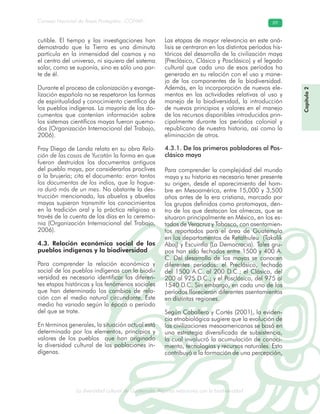La diversidad cultural de Guatemala. Algunas relaciones con la biodiversidad
Consejo Nacional de Áreas Protegidas –CONAP– 89
l de Guatemala. Algunas relaciones con la biodive
Capítulo2
cutible. El tiempo y las investigaciones han
demostrado que la Tierra es una diminuta
partícula en la inmensidad del cosmos y no
el centro del universo, ni siquiera del sistema
solar, como se suponía, sino es sólo una par-
te de él.
Durante el proceso de colonización y evange-
lización española no se respetaron las formas
de espiritualidad y conocimiento científico de
los pueblos indígenas. La mayoría de los do-
cumentos que contenían información sobre
los sistemas científicos mayas fueron quema-
dos (Organización Internacional del Trabajo,
2006).
Fray Diego de Landa relata en su obra Rela-
ción de las cosas de Yucatán la forma en que
fueron destruidos los documentos antiguos
del pueblo maya, por considerarlos proclives
a la brujería; cita el documento: eran tantos
los documentos de los indios, que la hogue-
ra duró más de un mes. No obstante la des-
trucción mencionada, las abuelos y abuelas
mayas supieron transmitir los conocimientos
en la tradición oral y la práctica religiosa a
través de la cuenta de los días en la ceremo-
nia (Organización Internacional del Trabajo,
2006).
4.3. Relación económica social de los
pueblos indígenas y la biodiversidad
Para comprender la relación económica y
social de los pueblos indígenas con la biodi-
versidad es necesario identificar las diferen-
tes etapas históricas y los fenómenos sociales
que han determinado los cambios de rela-
ción con el medio natural circundante. Este
medio ha variado según la época o período
del que se trate.
En términos generales, la situación actual está
determinada por los elementos, principios y
valores de los pueblos que han originado
la diversidad cultural de las poblaciones in-
dígenas.
Las etapas de mayor relevancia en este aná-
lisis se centraron en los distintos períodos his-
tóricos del desarrollo de la civilización maya
(Preclásico, Clásico y Posclásico) y el legado
cultural que cada uno de esos períodos ha
generado en su relación con el uso y mane-
jo de los componentes de la biodiversidad.
Además, en la incorporación de nuevos ele-
mentos en las actividades relativas al uso y
manejo de la biodiversidad, la introducción
de nuevos principios y valores en el manejo
de los recursos disponibles introducidos prin-
cipalmente durante los períodos colonial y
republicano de nuestra historia, así como la
eliminación de otros.
4.3.1. De los primeros pobladores al Pos-
clásico maya
Para comprender la complejidad del mundo
maya y su historia es necesario tener presente
su origen, desde el aparecimiento del hom-
bre en Mesoamérica, entre 15,000 y 3,500
años antes de la era cristiana, marcado por
los grupos definidos como protomayas, den-
tro de los que destacan los olmecas, que se
situaron principalmente en México, en los es-
tados de Veracruz y Tabasco, con asentamien-
tos reportados para el área de Guatemala
en los departamentos de Retalhuleu (Takalik
Abaj) y Escuintla (La Democracia). Tales gru-
pos han sido fechados entre 1500 y 400 A.
C. Del desarrollo de los mayas se conocen
diferentes períodos: el Preclásico, fechado
del 1500 A.C. al 200 D.C.; el Clásico, del
200 al 925 D.C.; y el Posclásico, del 975 al
1540 D.C. Sin embargo, en cada uno de los
períodos florecieron diferentes asentamientos
en distintas regiones.
Según Caballero y Cortés (2001), la eviden-
cia etnobiológica sugiere que la evolución de
las civilizaciones mesoamericanas se basó en
una estrategia diversificada de subsistencia,
la cual involucró la acumulación de conoci-
miento, tecnologías y recursos naturales. Esto
contribuyó a la formación de una percepción,
 
