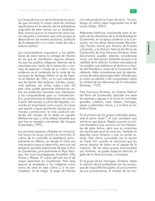 La diversidad cultural de Guatemala. Algunas relaciones con la biodiversidad
Consejo Nacional de Áreas Protegidas –CONAP– 95
Capítulo2
La Conquista fue uno de los fenómenos socia-
les que introdujo la mayor parte de cambios
significativos en la relación de los pobladores
originales de estas tierras con su biodiversi-
dad, mismos que en la mayoría de casos fue-
ron abruptos y motivaron que otros grupos se
desarrollaran de manera paulatina, producto
de la adaptación a un nuevo modo de vida y
sistema político.
Los conquistadores impusieron a los pobla-
dores de estas tierras la entrega de tributos
en los que se manifiestan algunos elemen-
tos que los pueblos indígenas obtenían de la
naturaleza por medio de la extracción o ma-
nejo de especies a través de su cultivo. Una
evidencia es el contenido de la carta de los
caciques de Santiago Atitlán al rey de Espa-
ña en febrero de 1561, en la cual indicaban
que les hacían dar esclavos, mantas, cacao,
miel, gallinas, sal, chiles, cobre y pita. De
esta carta puede generarse información so-
bre los productos naturales que interesaron
a los conquistadores para su manutención.
Era usual entonces la elaboración de mantas
a partir del manejo y cultivo del algodón, co-
nocido en kaqchiquel como ixcacó; el cacao
que aportó y sigue aportando riqueza por su
manejo y producción; la miel, producto ob-
tenido del manejo de la abeja sin aguijón
(Meliponae spp.) y otras abejas silvestres que
aún hoy se manejan y se extraen del bosque
(Castañeda, 1991).
Las primeras especies utilizadas en monocul-
tivo fueron el cacao, el añil y la cochinilla. El
cultivo de la cochinilla se estableció princi-
palmente en México, en donde el clima era
más propicio para su desarrollo, pero aun así
existieron grandes extensiones de este cultivo
en Guatemala, principalmente en Baja Vera-
paz, San Juan Sacatepéquez, Amatitlán, Villa
Nueva y Petapa. El cultivo del añil fue el de
mayor expansión en Guatemala. Para esas
épocas se empleaba a los indígenas como
mano de obra en este cultivo y, si no par-
ticipaban, se les exigía el pago de tributos
con este producto en lugar de otros. Sin em-
bargo, el cultivo mejor organizado fue el del
cacao (Gligo, 2001).
Referentes históricos importantes para el es-
tudio de los elementos de la biodiversidad en
Guatemala, en la época posterior a la Con-
quista, son las obras denominadas Recorda-
ción Florida, escrita por Antonio de Fuentes
y Guzmán, y la Historia Natural del Reino de
Guatemala, de Fray Francisco Ximénez. Estos
documentos pueden además considerarse
como una descripción bastante cercana a la
realidad de la relación hombre-naturaleza de
los pueblos que habitaron el territorio a fina-
les del Posclásico, antes de la Conquista. No
obstante, debe considerarse que las descrip-
ciones de estos personajes están influidas por
la visión occidental o del conquistador sobre
la utilidad de los elementos de la naturaleza
(Ximénez, 1722).
Fray Francisco Ximénez, en Historia Natural
del Reino de Guatemala, describe una serie
de especies y agrupa a la fauna en animales
grandes, culebras, aves, abejas, hormigas,
peces y sabandijas chicas, y a la flora en ár-
boles y flores.
En el primero de los grupos indicados sobre-
sale el perro maya16
, el cual consideró casi
extinto en esa época. Reseña que era un ani-
mal doméstico que convivía con los habitan-
tes de estas tierras, pero que en ocasiones
era sacrificado para el consumo. También lo
describe como lampiño y que no emitía la-
drido. Esto último concuerda con lo escrito
en Popol Vuh cuando se menciona que los
perros dejaron de ladrar en el pasaje de la
creación. De los otros grupos mencionados
por Ximénez, se presta especial atención al
gallo de la tierra (chumpe, chompipe).
En el grupo de las hormigas, Ximénez relata
la relación de los pobladores con los zompo-
pos de mayo (Atta leavigata), el conocimiento
de sus características, el manejo de los hor-
 