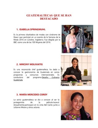 GUATEMALTECAS QUE SE HAN
DESTACADO
1. ISABELLA SPRINGMUHL
Es la primera diseñadora de modas con síndrome de
Down que participó en un evento de la Semana de la
Moda 2016 en Londres, Inglaterra. Fue elegida por la
BBC como una de las 100 Mujeres del 2016.
2. MIRCINY MOLIVIATIS
Es una reconocida chef guatemalteca, ha dado a
conocer la gastronomía de Guatemala en varios
programas y concursos internacionales. Es
conductora del programa Desafio Culinario
Guatemala.
3. MARÍA MERCEDES COROY
La actriz guatemalteca se dio a conocer al ser la
protagonista de la película Ixcanul.
Actualmente participará en la cinta Bel Canto junto a
Julianne Moore y otros actores.
 