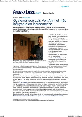 Guatemalteco Luis Von Ahn, el más influyente en Iberoamérica                         http://www.prensalibre.com/noticias/comunitario/luis-von_ahn-tec...



                                                                                                                     imprimir


                                                                                        Comunitario

                    26/05/11 - 10:36 COMUNITARIO


                    Guatemalteco Luis Von Ahn, el más
                    influyente en Iberoamérica
                    El guatemalteco Luis Von Ahn, inventor de los capcha, ha sido reconocido
                    como el intelectual más influyente en Iberoamérica mediante un concurso de la
                    revista Foreign Policy.

                                                                                      A Von Ahn, de 30 años, se deben
                                                                                      esas palabras distorsionadas pero
                                                                                      fáciles de identificar, algo que
                                                                                      resulta imposible para las máquinas,
                                                                                      para evitar la invasión de spam. Los
                                                                                      capcha también se han
                                                                                      implementado para digitalizar
                                                                                      documentos. Otros inventos han
                                                                                      sido juegos que utilizan el
                                                                                      conocimiento humano para mejorar
                                                                                      el funcionamiento de las
                                                                                      computadoras.
                                                                                      El guatemalteco fue seleccionado
                                                                                      por los lectores de la
                                                                                      revista Foreign Policy entre 25
                                                                                      intelectuales como los escritores
                    Matemáticas es la ciencia favorita de Luis Von Ahn, quien estudia Jaime Bayly, Ricardo Amorim o
                    en Pittsburgh, EE. UU. (Foto Prensa Libre: Archivo)
                                                                                      Andrés Neumann.
                                                                                      "Me llena de orgullo, especialmente
                    representar a Guatemala y también que sea alguien que representa la ciencia en Latinoamérica, lo
                    cual es un poco menos común que representar a las letras", dijo Von Ahn en entrevista con
                    PrensaLibre.com.
                    El reconocimiento se lo atribuyen por el avance en las innovaciones que está haciendo América
                    Latina, a pesar de que cada país no puede tener a la ciencia y la tecnología dentro de sus
                    prioridades.
                    Este acontecimiento se suma a otros que le han dado renombre al guatemalteco, aún en su corta
                    vida: recibió el premio McArthur, fue nombrado uno de los diez científicos más brillantes de la revista
                    Popular Science y, se incluyó entre los 50 científicos más influyentes en tecnología de la revista
                    Silicon.com.
                    La revista FP en español seleccionó al guatemalteco "por sus innovadores proyectos tecnológicos".
                    Von Ahn, actualmente profesor de Carnegie Mellon University, en Pittsburgh, también fue nombrado
                    uno de las 50 personas más influyentes en el mundo de la tecnología en 2007, con menos de 30
                    años. Su trabajo se centra en el desarrollo de la computación humana, que busca la interacción
                    entre humanos y máquinas para resolver problemas complejos, porque estas últimas todavía
                    necesitan aprender mucho de los primeros. Pero además de crear programas, códigos y juegos, Von
                    Ahn cree en la importancia de la divulgación.
                    La selección se hizo luego de varios días en donde los internautas podían votar por los propuestos.
                    Mira la lista completa de "Los 10 nuevos rostros del pensamiento iberoamericano"

                    © Copyright 2008 Prensa Libre. Derechos Reservados.
                    Se prohibe la reproducción total o parcial de este sitio web sin autorización de Prensa Libre.




1 de 2                                                                                                                           28/05/2011 04:05 p.m.
 