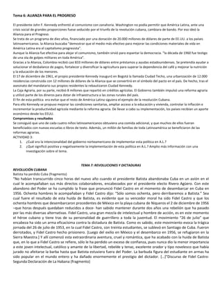 Tema 6: ALIANZA PARA EL PROGRESO 
El presidente John F. Kennedy enfrentó al comunismo con zanahoria. Washington no podía permitir que América Latina, ante una 
crisis social de grandes proporciones fuese seducido por el triunfo de la revolución cubana, cambiara de bando. Por eso ideó la 
Alianza para el Progreso. 
Se trata de un programa de diez años, financiado por una donación de 20.000 millones de dólares de parte de EE.UU. a los países 
latinoamericanos. la Alianza buscaba "demostrar que el medio más efectivo para mejorar las condiciones materiales de vida en 
América Latina era el capitalismo progresista". 
Aunque la Alianza fue efectiva para alejar el comunismo, también sirvió para espantar la democracia. "la década de 1960 fue testigo 
de una ola de golpes militares en toda América". 
Gracias a la Alianza, Colombia recibió casi 833 millones de dólares entre préstamos y ayudas estadounidenses. Se pretendía ayudar a 
solucionar el desbalance de pagos, fortalecer y diversificar la agricultura para superar la dependencia del café y mejorar la nutrición 
y la educación de los menores. 
El 17 de diciembre de 1961, el propio presidente Kennedy inauguró en Bogotá la llamada Ciudad Techo, una urbanización de 12.000 
residencias construida con 12 millones de dólares de la Alianza que se convertirá en el símbolo del pacto en el país. De hecho, tras el 
asesinato del mandatario sus propios residentes la rebautizaron Ciudad Kennedy. 
La Caja Agraria, por su parte, recibió 8 millones que repartió en créditos agrícolas. El Gobierno también impulsó una reforma agraria 
y utilizó parte de los dineros para dotar de infraestructura a las zonas rurales del país. 
El fin de esta política era evitar que el resto de América Latina siguiera el ejemplo de la revolución Cubana. 
Para ello Kennedy se propuso mejorar las condiciones sanitarias, ampliar acceso a la educación y vivienda, controlar la inflación e 
incrementar la productividad agrícola mediante la reforma agraria. De llevar a cabo su implementación, los países recibían un aporte 
económico desde los EEUU. 
Compromisos y resultados 
Se consiguió que uno de cada cuatro niños latinoamericanos obtuviera una comida adicional, y que muchos de ellos fueran 
beneficiados con nuevas escuelas o libros de texto. Además, un millón de familias de toda Latinoamérica se beneficiaron de las 
reformas agrarias. 
ACTIVIDAD 3: 
1. ¿Cuál era la intencionalidad del gobierno norteamericano de implementar esta política en A.L.? 
2. ¿Qué significó positiva y negativamente la implementación de esta política en A.L.? Amplio más información con una 
investigación sobre el tema. 
TEMA 7: REVOLUCIONES Y DICTADURAS 
REVOLUCIÓN CUBANA 
Batista ha perdido Cuba (fragmento) 
“No habían transcurrido cinco horas del nuevo año cuando el presidente Batista abandonaba Cuba en un avión en el 
cual le acompañaban sus más directos colaboradores, encabezados por el presidente electo Rivero Agüero. Con este 
abandono del Poder se ha cumplido la frase que pronunció Fidel Castro en el momento de desembarcar en Cuba en 
1956. Ochenta hombres le acompañaban y Fidel Castro dijo: “Sólo somos ochenta, pero derribaremos a Batista.” Sea 
cual fuere el resultado de esta huida de Batista, es evidente que su vencedor moral ha sido Fidel Castro y que los 
ochenta hombres que desembarcaron procedentes de México en la playa cubana de Niqueros el 2 de diciembre de 1956 
–que horas después quedaban reducidos a doce- han sabido mantener durante dos años una rebelión que ha pasado 
por las más diversas alternativas. Fidel Castro, una gran mezcla de intelectual y hombre de acción, es en este momento 
el héroe cubano y tiene tras de su personalidad de guerrillero a toda la juventud. El movimiento “26 de julio” que 
encabeza ha sido un arma eficacísima contra la dictadura de Batista. Como es sabido, este movimiento evoca la trágica 
jornada del 26 de julio de 1953, en la cual Fidel Castro, con treinta estudiantes, se sublevó en Santiago de Cuba. Fueron 
derrotados, y Fidel Castro hecho prisionero. [Luego del exilio en México y el desembarco en 1956, se refugiaron en la 
Sierra Maestra.] Y allí comenzó esta extraordinaria aventura, cruel y romántica, que ha acabado con la huida de Batista 
que, en lo que a Fidel Castro se refiere, sólo le ha perdido un exceso de confianza, pues nunca dio la menor importancia 
a este joven intelectual, católico y amante de la libertad, rebelde y tenaz, excelente orador y tipo novelesco que había 
jurado no afeitarse la barba hasta que Batista estuviera fuera del Poder. La barbuda figura del estudiante en armas ha 
sido popular en el mundo entero y ha dañado enormemente el prestigio del dictador. […]”Discurso de Fidel Castro: 
Segunda Declaración de La Habana (fragmento) 
 