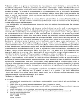 “Cuba cayó también en las garras del imperialismo. Sus tropas ocuparon nuestro territorio. La Enmienda Platt fue 
impuesta a nuestra primera Constitución, como cláusula humillante que consagraba el odioso derecho de intervención 
extranjera. Nuestras riquezas pasaron a sus manos, nuestra historia falseada, nuestra administración y nuestra política 
moldeada por entero a los intereses de los interventores; la nación sometida a 60 años de asfixia política, económica y 
cultural. Pero Cuba se levantó, Cuba pudo redimirse a sí misma del bastardo tutelaje. Cuba rompió las cadenas que 
ataban su suerte al imperio opresor, rescató sus riquezas, reivindicó su cultura, y desplegó su bandera soberana de 
territorio y pueblo libre de América. 
¿Qué es la historia de Cuba sino la historia de América Latina? ¿Y qué es la historia de América Latina sino la historia de 
Asia, África y Oceanía? ¿Y qué es la historia de todos estos pueblos sino la historia de la explotación más despiadada y 
cruel del imperialismo en el mundo entero? 
[…]Hoy América Latina yace bajo un imperialismo mucho más feroz, más poderoso y más despiadado que el imperio 
colonial español. 
Cuba ha vivido tres años de Revolución bajo incesante hostigamiento de intervención yanki en nuestros asuntos 
internos. Aviones piratas, procedentes de Estados Unidos, lanzando materias inflamables, han quemado millones de 
arrobas de caña; actos de sabotaje internacional perpetrados por agentes yankis, como la explosión del vapor LaCoubre, 
han costado decenas de vidas cubanas; miles de armas norteamericanas de todo tipo han sido lanzadas en paracaídas 
por los servicios militares de Estados Unidos sobre nuestro territorio para promover la subversión; cientos de toneladas 
de materiales explosivos y máquinas infernales han sido desembarcados subrepticiamente en nuestras costas por 
lanchas norteamericanas para promover el sabotaje y el terrorismo; un obrero cubano fue torturado en la base naval de 
Guantánamo y privado de la vida sin proceso previo ni explicación posterior alguna nuestra cuota azucarera fue 
suprimida abruptamente, y proclamado el embargo de piezas y materias primas para fábricas y maquinarias de 
construcción norteamericana para arruinar nuestra economía; barcos artillados y aviones de bombardeo, procedentes 
de bases preparadas por el gobierno de Estados Unidos, han atacado sorpresivamente puertos e instalaciones cubanas; 
tropas mercenarias, organizadas y entrenadas en países de América Central por el propio gobierno, han invadido en son 
de guerra nuestro territorio, escoltadas por barcos de la flota yanki y con apoyo aéreo desde bases exteriores, 
provocando la pérdida de numerosas vidas y la destrucción de bienes materiales; contrarrevolucionarios cubanos son 
instruidos en el ejército de Estados Unidos y nuevos planes de agresión se realizan contra Cuba. […] 
Los pueblos piensan muy distinto. Los pueblos piensan que lo único incompatible con el destino de América Latina es la 
miseria, la explotación feudal, el analfabetismo, los salarios de hambre, el desempleo, la política de represión contra las 
masas obreras, campesinas y estudiantiles, la discriminación de la mujer, del negro, del indio, del mestizo, la opresión de 
las oligarquías, el saqueo de sus riquezas por los monopolios yankis, la asfixia moral de sus intelectuales y artistas, la 
ruina de sus pequeños productores por la competencia extranjera, el subdesarrollo económico, los pueblos sin caminos, 
sin hospitales, sin viviendas, sin escuelas, sin industrias, el sometimiento al imperialismo, la renuncia a la soberanía 
nacional y la traición a la patria. 
[…]Frente a la acusación de que Cuba quiere exportar su revolución, respondemos: las revoluciones no se exportan, las 
hacen los pueblos Lo que Cuba puede dar a los pueblos, y ha dado ya, es su ejemplo ¿Y qué enseña la Revolución 
Cubana? Que la revolución es posible, que los pueblos pueden hacerla, que en el mundo contemporáneo no hay fuerzas 
capaces de impedir el movimiento de liberación de los pueblos.” 
Fidel Castro, La Habana, 4 de febrero de 1962. 
ACTIVIDAD 1 
1. Luego, analicen la siguiente cuestión: ¿Qué relaciones pueden establecer entre el triunfo de la Revolución Cubana y la 
“Guerra Fría”? 
2. ¿Cuáles fueron las acciones de Norteamérica para hacer frente a la Revolución cubana? 
3. ¿Es todavía concebible que Cuba se encuentre por fuera de la O.E.A. y se mantenga su bloqueo económico? argumenta 
tu respuesta 
4. Resume brevemente, ¿cuál fue el malestar pre-revolucionario de la mayoría de los cubanos? 
5. ¿Cuál es para ti la influencia de la Revolución cubana en el resto de la historia del continente americano? 
6. Investigo en casa las biografías de: 
ERNESTO “CHE” GUEVARA 
FIDEL CASTRO 
JHON F. KENNEDY 
 