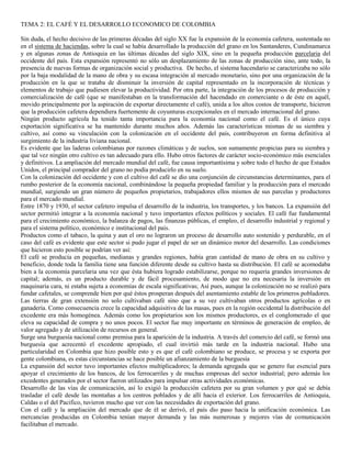 TEMA 2: EL CAFÉ Y EL DESARROLLO ECONOMICO DE COLOMBIA 
Sin duda, el hecho decisivo de las primeras décadas del siglo XX fue la expansión de la economía cafetera, sustentada no 
en el sistema de haciendas, sobre la cual se había desarrollado la producción del grano en los Santanderes, Cundinamarca 
y en algunas zonas de Antioquia en las últimas décadas del siglo XIX, sino en la pequeña producción parcelaria del 
occidente del país. Esta expansión representó no sólo un desplazamiento de las zonas de producción sino, ante todo, la 
presencia de nuevas formas de organización social y productiva. De hecho, el sistema hacendario se caracterizaba no sólo 
por la baja modalidad de la mano de obra y su escasa integración al mercado monetario, sino por una organización de la 
producción en la que se trataba de disminuir la inversión de capital representado en la incorporación de técnicas y 
elementos de trabajo que pudiesen elevar la productividad. Por otra parte, la integración de los procesos de producción y 
comercialización de café (que se manifestaban en la transformación del hacendado en comerciante o de éste en aquél, 
movido principalmente por la aspiración de exportar directamente el café), unida a los altos costos de transporte, hicieron 
que la producción cafetera dependiera fuertemente de coyunturas excepcionales en el mercado internacional del grano. 
Ningún producto agrícola ha tenido tanta importancia para la economía nacional como el café. Es el único cuya 
exportación significativa se ha mantenido durante muchos años. Además las características mismas de su siembra y 
cultivo, así como su vinculación con la colonización en el occidente del país, contribuyeron en forma definitiva al 
surgimiento de la industria liviana nacional. 
Es evidente que las laderas colombianas por razones climáticas y de suelos, son sumamente propicias para su siembra y 
que tal vez ningún otro cultivo es tan adecuado para ello. Hubo otros factores de carácter socio-económico más esenciales 
y definitivos. La ampliación del mercado mundial del café, fue causa importantísima y sobre todo el hecho de que Estados 
Unidos, el principal comprador del grano no podía producirlo en su suelo. 
Con la colonización del occidente y con el cultivo del café se dio una conjunción de circunstancias determinantes, para el 
rumbo posterior de la economía nacional, combinándose la pequeña propiedad familiar y la producción para el mercado 
mundial, surgiendo un gran número de pequeños propietarios, trabajadores ellos mismos de sus parcelas y productores 
para el mercado mundial. 
Entre 1870 y 1930, el sector cafetero impulsa el desarrollo de la industria, los transportes, y los bancos. La expansión del 
sector permitió integrar a la economía nacional y tuvo importantes efectos políticos y sociales. El café fue fundamental 
para el crecimiento económico, la balanza de pagos, las finanzas públicas, el empleo, el desarrollo industrial y regional y 
para el sistema político, económico e institucional del país. 
Productos como el tabaco, la quina y aun el oro no lograron un proceso de desarrollo auto sostenido y perdurable, en el 
caso del café es evidente que este sector si pudo jugar el papel de ser un dinámico motor del desarrollo. Las condiciones 
que hicieron esto posible se podrían ver así: 
El café se producía en pequeñas, medianas y grandes regiones, había gran cantidad de mano de obra en su cultivo y 
beneficio, donde toda la familia tiene una función diferente desde su cultivo hasta su distribución. El café se acomodaba 
bien a la economía parcelaria una vez que ésta hubiera logrado estabilizarse, porque no requería grandes inversiones de 
capital; además, es un producto durable y de fácil procesamiento, de modo que no era necesaria la inversión en 
maquinaria cara, ni estaba sujeta a economías de escala significativas; Así pues, aunque la colonización no se realizó para 
fundar cafetales, se comprende bien por qué éstos prosperan después del asentamiento estable de los primeros pobladores. 
Las tierras de gran extensión no solo cultivaban café sino que a su vez cultivaban otros productos agrícolas o en 
ganadería. Como consecuencia crece la capacidad adquisitiva de las masas, pues en la región occidental la distribución del 
excedente era más homogénea. Además como los propietarios son los mismos productores, es el conglomerado el que 
eleva su capacidad de compra y no unos pocos. El sector fue muy importante en términos de generación de empleo, de 
valor agregado y de utilización de recursos en general. 
Surge una burguesía nacional como premisa para la aparición de la industria. A través del comercio del café, se formó una 
burguesía que acrecentó el excedente apropiado, el cual invirtió más tarde en la industria nacional. Hubo una 
particularidad en Colombia que hizo posible esto y es que el café colombiano se produce, se procesa y se exporta por 
gente colombiana, es estas circunstancias se hace posible un afianzamiento de la burguesía 
La expansión del sector tuvo importantes efectos multiplicadores; la demanda agregada que se genero fue esencial para 
apoyar el crecimiento de los bancos, de los ferrocarriles y de muchas empresas del sector industrial; pero además los 
excedentes generados por el sector fueron utilizados para impulsar otras actividades económicas. 
Desarrollo de las vías de comunicación, así lo exigió la producción cafetera por su gran volumen y por qué se debía 
trasladar el café desde las montañas a los centros poblados y de allí hacia el exterior. Los ferrocarriles de Antioquia, 
Caldas o el del Pacifico, tuvieron mucho que ver con las necesidades de exportación del grano. 
Con el café y la ampliación del mercado que de él se derivó, el país dio paso hacia la unificación económica. Las 
mercancías producidas en Colombia tenían mayor demanda y las más numerosas y mejores vías de comunicación 
facilitaban el mercado. 
 