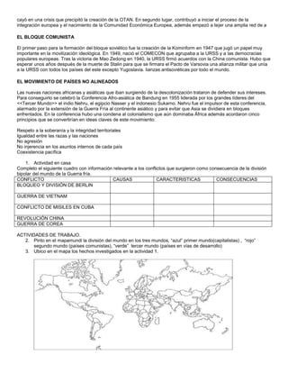 cayó en una crisis que precipitó la creación de la OTAN. En segundo lugar, contribuyó a iniciar el proceso de la 
integración europea y el nacimiento de la Comunidad Económica Europea, además empezó a tejer una amplia red de a 
EL BLOQUE COMUNISTA 
El primer paso para la formación del bloque soviético fue la creación de la Kominform en 1947 que jugó un papel muy 
importante en la movilización ideológica. En 1949, nació el COMECON que agrupaba a la URSS y a las democracias 
populares europeas. Tras la victoria de Mao Zedong en 1940, la URSS firmó acuerdos con la China comunista. Hubo que 
esperar unos años después de la muerte de Stalin para que se firmara el Pacto de Varsovia una alianza militar que unía 
a la URSS con todos los países del este excepto Yugoslavia. lianzas antisoviéticas por todo el mundo. 
EL MOVIMIENTO DE PAÍSES NO ALINEADOS 
Las nuevas naciones africanas y asiáticas que iban surgiendo de la descolonización trataron de defender sus intereses. 
Para conseguirlo se celebró la Conferencia Afro-asiática de Bandung en 1955 liderada por los grandes líderes del 
<<Tercer Mundo>> el indio Nehru, el egipcio Nasser y el indonesio Sukarno. Nehru fue el impulsor de esta conferencia, 
alarmado por la extensión de la Guerra Fría al continente asiático y para evitar que Asia se dividiera en bloques 
enfrentados. En la conferencia hubo una condena al colonialismo que aún dominaba África además acordaron cinco 
principios que se convertirían en ideas claves de este movimiento: 
Respeto a la soberanía y la integridad territoriales 
Igualdad entre las razas y las naciones 
No agresión 
No injerencia en los asuntos internos de cada país 
Coexistencia pacífica 
1. Actividad en casa 
Completo el siguiente cuadro con información relevante a los conflictos que surgieron como consecuencia de la división 
bipolar del mundo de la Guerra fría. 
CONFLICTO CAUSAS CARACTERISTICAS CONSECUENCIAS 
BLOQUEO Y DIVISIÓN DE BERLIN 
GUERRA DE VIETNAM 
CONFLICTO DE MISILES EN CUBA 
REVOLUCIÓN CHINA 
GUERRA DE COREA 
ACTIVIDADES DE TRABAJO. 
2. Pinto en el mapamundi la división del mundo en los tres mundos, “azul” primer mundo(capitalistas) , “rojo” 
segundo mundo (países comunistas), “verde” tercer mundo (países en vías de desarrollo) 
3. Ubico en el mapa los hechos investigados en la actividad 1. 
 