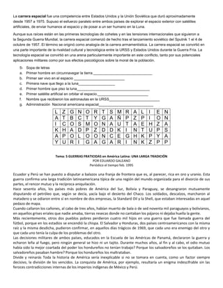 La carrera espacial fue una competencia entre Estados Unidos y la Unión Soviética que duró aproximadamente 
desde 1957 a 1975. Supuso el esfuerzo paralelo entre ambos países de explorar el espacio exterior con satélites 
artificiales, de enviar humanos al espacio y de posar a un ser humano en la Luna. 
Aunque sus raíces están en las primeras tecnologías de cohetes y en las tensiones internacionales que siguieron a 
la Segunda Guerra Mundial, la carrera espacial comenzó de hecho tras el lanzamiento soviético del Sputnik 1 el 4 de 
octubre de 1957. El término se originó como analogía de la carrera armamentística. La carrera espacial se convirtió en 
una parte importante de la rivalidad cultural y tecnológica entre la URSS y Estados Unidos durante la Guerra Fría. La 
tecnología espacial se convirtió en una arena particularmente importante en este conflicto, tanto por sus potenciales 
aplicaciones militares como por sus efectos psicológicos sobre la moral de la población. 
5- Sopa de letras 
a. Primer hombre en circunnavegar la tierra._____________________________ 
b. Primer ser vivo en el espacio _________________________ 
c. Primera nave que llego a la luna__________________ 
d. Primer hombre que piso la luna____________________________________ 
e. Primer satélite artificial en orbitar el espacio._________________________ 
f. Nombre que recibieron los astronautas en la URSS_________________________ 
g. Administración Nacional americana espacial___________________________ 
L Z G N O R T S M R A L I E N 
A T B C T Y G A Ñ P Z P I O N 
I C O S M O N A U T A E H Z A 
K H A D P Z D D K I N T U P S 
A P O L O O N C E G H K P Y A 
Y U R I G A G A R I N K Z P P 
Tema: 5 GUERRAS FRATICIDAS en América Latina: UNA LARGA TRADICIÓN 
POR EDUARDO GALEANO 
Periódico el tiempo feb. 1995 
Ecuador y Perú se han puesto a disputar a balazos una franja de frontera que es, al parecer, rica en oro y uranio. Esta 
guerra confirma una larga tradición latinoamericana típica de una región del mundo organizada para el divorcio de sus 
partes, el rencor mutuo y la recíproca aniquilación. 
Hace sesenta años, los países más pobres de América del Sur, Bolivia y Paraguay, se desangraron mutuamente 
disputando el petróleo que, según se decía, yacía bajo el desierto del Chaco. Los soldados, descalzos, marcharon al 
matadero y se odiaron entre sí en nombre de dos empresas, la Standard Oil y la Shell, que estaban interesadas en aquel 
pedazo de mapa. 
Cuando callaron los cañones, al cabo de tres años, habían muerto de bala o de sed noventa mil paraguayos y bolivianos, 
en aquellos grises eriales que nadie amaba, tierras resecas donde no cantaban los pájaros ni dejaba huella la gente. 
Más recientemente, otros dos pueblos pobres perdieron cuatro mil hijos en una guerra que fue llamada guerra del 
fútbol, porque en los estadios se encendió la chispa. El Salvador y Honduras, dos países centroamericanos con la misma 
raíz y la misma desdicha, pudieron confirmar, en aquellos días trágicos de 1969, que cada uno era enemigo del otro y 
que cada uno tenía la culpa de los problemas del otro. 
Las decisiones militares de ambos países, educados en la Escuela de las Américas de Panamá, declararon la guerra y 
echaron leña al fuego, pero ningún general se hizo ni un tajito. Durante muchos años, al fin y al cabo, el odio mutuo 
había sido la mejor coartada del poder los hondureños no tenían trabajo? Porque los salvadoreños se los quitaban. Los 
salvadoreños pasaban hambre? Porque los hondureños los maltrataban. 
Divide y reinarás Toda la historia de América sería inexplicable si no se tomara en cuenta, como un factor siempre 
decisivo, la división de los vencidos. La conquista de América, por ejemplo, resultaría un enigma indescifrable sin las 
feroces contradicciones internas de los imperios indígenas de México y Perú. 
 