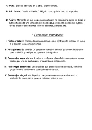 A. Mutis: Silencio absoluto en la obra. Significa mute.
B. AB Libitum: ‘’Hacia la libertad’’. Hágalo como quiera, pero no improvise.
C. Aparte: Momento en que los personajes fingen no escuchar a quien se dirige al
público haciendo una variación del monólogo, pero con la atención al publico.
Puede exponer sentimientos íntimos, secretos, anhelos, etc.
 Personajes dramáticos:
I. Protagonista:En el recae la acción principal, es el centro de la historia, en torno
a él ocurren los acontecimientos.
II. Antagonista: Es también un personaje llamado ‘’central’’ ya que es importante
para la acción y siempre se opone al protagonista.
III. Personajes segundarios: Ayudan a configurar el conflicto, son quienes toman
partido por una de las fuerzas, protagonista o antagonista.
IV. Personajes colectivos: Son aquellos que presentan una ideología, como un
grupo frente a la visión del conflicto o tema central.
V. Personajes alegóricos: Aquellos que presentan un valor abstracto o un
sentimiento, como amor, pereza, nobleza, valentía, etc.
 