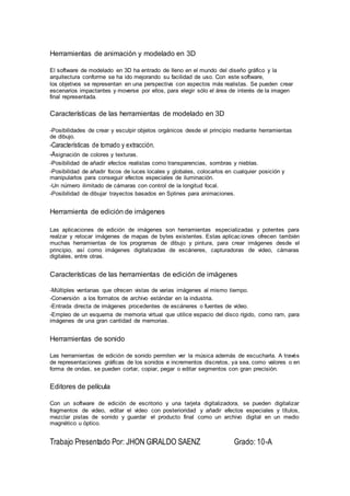 Herramientas de animación y modelado en 3D
El software de modelado en 3D ha entrado de lleno en el mundo del diseño gráfico y la
arquitectura conforme se ha ido mejorando su facilidad de uso. Con este software,
los objetivos se representan en una perspectiva con aspectos más realistas. Se pueden crear
escenarios impactantes y moverse por ellos, para elegir sólo el área de interés de la imagen
final representada.
Características de las herramientas de modelado en 3D
-Posibilidades de crear y esculpir objetos orgánicos desde el principio mediante herramientas
de dibujo.
-Características de tornado y extracción.
-Asignación de colores y texturas.
-Posibilidad de añadir efectos realistas como transparencias, sombras y nieblas.
-Posibilidad de añadir focos de luces locales y globales, colocarlos en cualquier posición y
manipularlos para conseguir efectos especiales de iluminación.
-Un número ilimitado de cámaras con control de la longitud focal.
-Posibilidad de dibujar trayectos basados en Splines para animaciones.
Herramienta de edición de imágenes
Las aplicaciones de edición de imágenes son herramientas especializadas y potentes para
realzar y retocar imágenes de mapas de bytes existentes. Estas aplicaciones ofrecen también
muchas herramientas de los programas de dibujo y pintura, para crear imágenes desde el
principio, así como imágenes digitalizadas de escáneres, capturadoras de video, cámaras
digitales, entre otras.
Características de las herramientas de edición de imágenes
-Múltiples ventanas que ofrecen vistas de varias imágenes al mismo tiempo.
-Conversión a los formatos de archivo estándar en la industria.
-Entrada directa de imágenes procedentes de escáneres o fuentes de video.
-Empleo de un esquema de memoria virtual que utilice espacio del disco rígido, como ram, para
imágenes de una gran cantidad de memorias.
Herramientas de sonido
Las herramientas de edición de sonido permiten ver la música además de escucharla. A través
de representaciones gráficas de los sonidos e incrementos discretos, ya sea, como valores o en
forma de ondas, se pueden cortar, copiar, pegar o editar segmentos con gran precisión.
Editores de película
Con un software de edición de escritorio y una tarjeta digitalizadora, se pueden digitalizar
fragmentos de video, editar el video con posterioridad y añadir efectos especiales y títulos,
mezclar pistas de sonido y guardar el producto final como un archivo digital en un medio
magnético u óptico.
Trabajo Presentado Por: JHON GIRALDO SAENZ Grado: 10-A
 