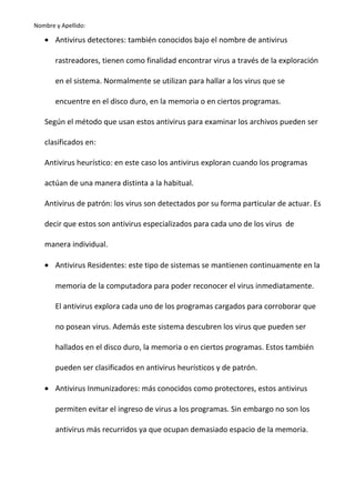 Nombre y Apellido:

• Antivirus detectores: también conocidos bajo el nombre de antivirus
rastreadores, tienen como finalidad encontrar virus a través de la exploración
en el sistema. Normalmente se utilizan para hallar a los virus que se
encuentre en el disco duro, en la memoria o en ciertos programas.
Según el método que usan estos antivirus para examinar los archivos pueden ser
clasificados en:
Antivirus heurístico: en este caso los antivirus exploran cuando los programas
actúan de una manera distinta a la habitual.
Antivirus de patrón: los virus son detectados por su forma particular de actuar. Es
decir que estos son antivirus especializados para cada uno de los virus de
manera individual.
• Antivirus Residentes: este tipo de sistemas se mantienen continuamente en la
memoria de la computadora para poder reconocer el virus inmediatamente.
El antivirus explora cada uno de los programas cargados para corroborar que
no posean virus. Además este sistema descubren los virus que pueden ser
hallados en el disco duro, la memoria o en ciertos programas. Estos también
pueden ser clasificados en antivirus heurísticos y de patrón.
• Antivirus Inmunizadores: más conocidos como protectores, estos antivirus
permiten evitar el ingreso de virus a los programas. Sin embargo no son los
antivirus más recurridos ya que ocupan demasiado espacio de la memoria.

 