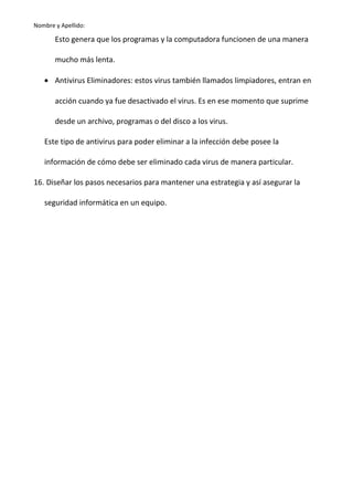Nombre y Apellido:

Esto genera que los programas y la computadora funcionen de una manera
mucho más lenta.
• Antivirus Eliminadores: estos virus también llamados limpiadores, entran en
acción cuando ya fue desactivado el virus. Es en ese momento que suprime
desde un archivo, programas o del disco a los virus.
Este tipo de antivirus para poder eliminar a la infección debe posee la
información de cómo debe ser eliminado cada virus de manera particular.
16. Diseñar los pasos necesarios para mantener una estrategia y así asegurar la
seguridad informática en un equipo.

 